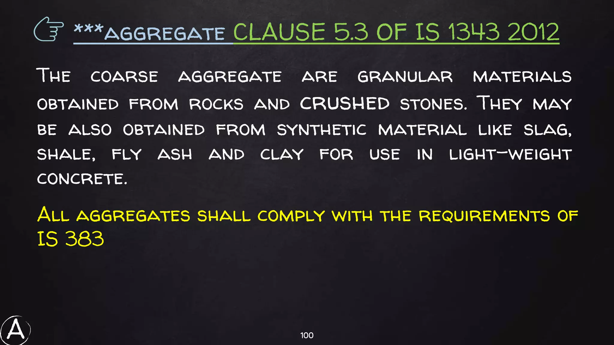 100
👉 ***aggregate CLAUSE 5.3 OF IS 1343 2012
The coarse aggregate are granular materials
obtained from rocks and crushed stones. They may
be also obtained from synthetic material like slag,
shale, fly ash and clay for use in light-weight
concrete.
All aggregates shall comply with the requirements of
IS 383
A
 