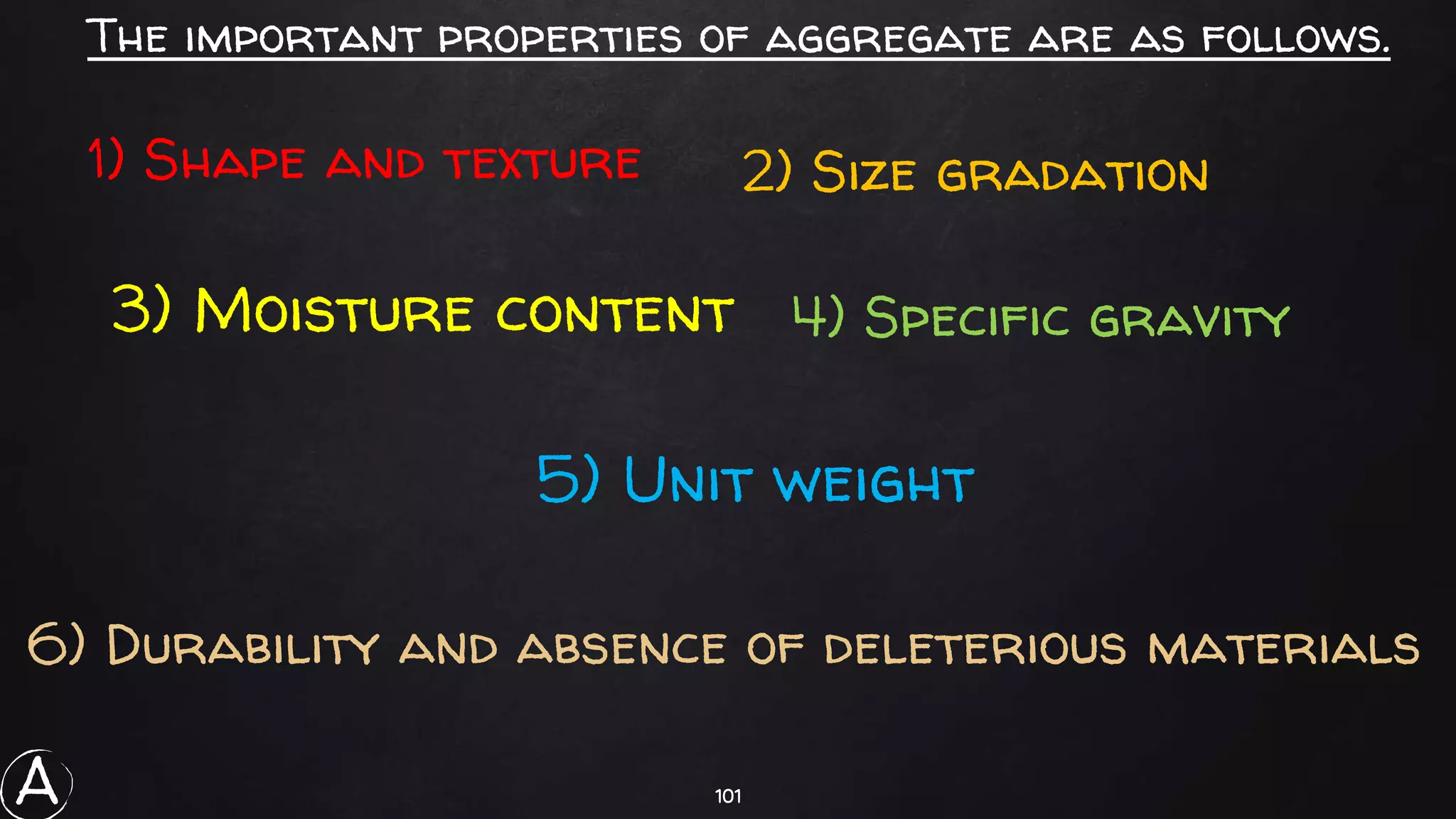 101
The important properties of aggregate are as follows.
1) Shape and texture 2) Size gradation
3) Moisture content 4) Specific gravity
5) Unit weight
6) Durability and absence of deleterious materials
A
 