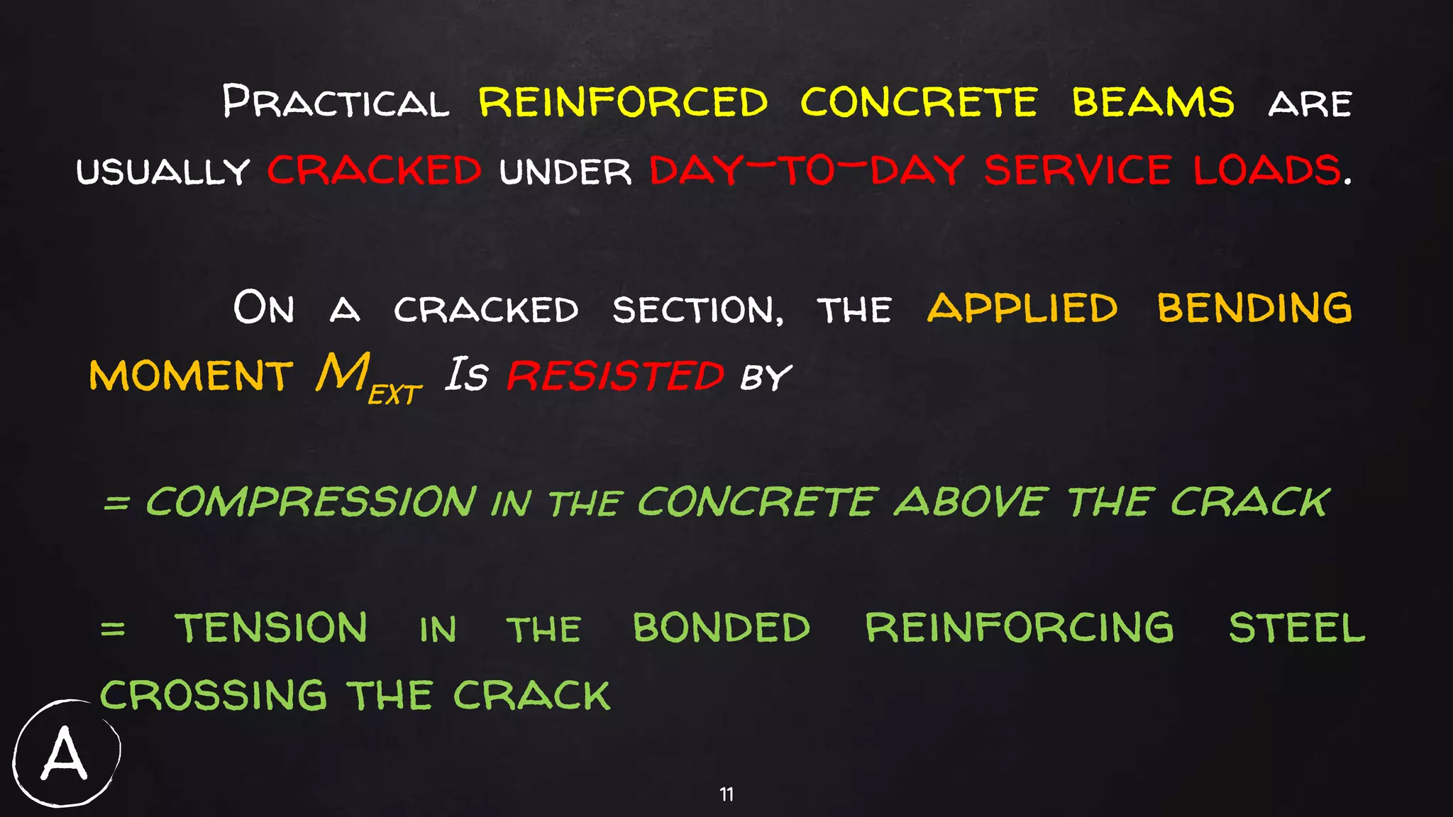 11
Practical reinforced concrete beams are
usually cracked under day-to-day service loads.
On a cracked section, the applied bending
moment Mext Is resisted by
= compression in the concrete above the crack
= tension in the bonded reinforcing steel
crossing the crack
A
 