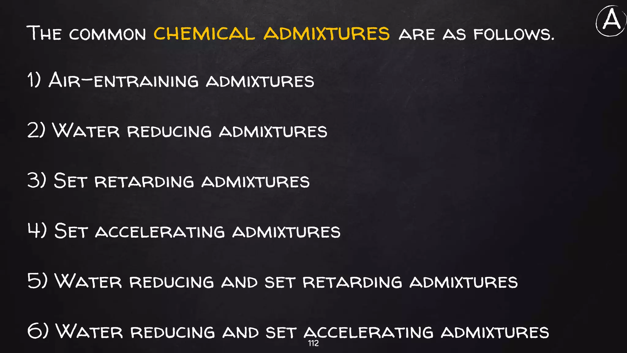112
The common chemical admixtures are as follows.
1) Air-entraining admixtures
2) Water reducing admixtures
3) Set retarding admixtures
4) Set accelerating admixtures
5) Water reducing and set retarding admixtures
6) Water reducing and set accelerating admixtures
A
 