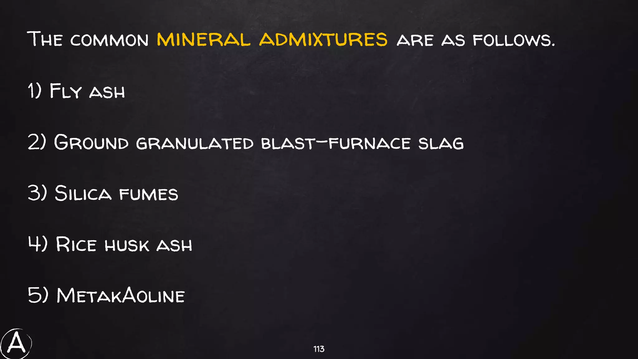 113
The common mineral admixtures are as follows.
1) Fly ash
2) Ground granulated blast-furnace slag
3) Silica fumes
4) Rice husk ash
5) MetakAoline
A
 