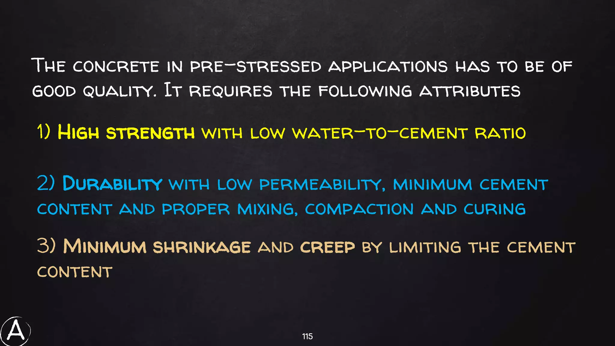115
The concrete in pre-stressed applications has to be of
good quality. It requires the following attributes
1) High strength with low water-to-cement ratio
2) Durability with low permeability, minimum cement
content and proper mixing, compaction and curing
3) Minimum shrinkage and creep by limiting the cement
content
A
 