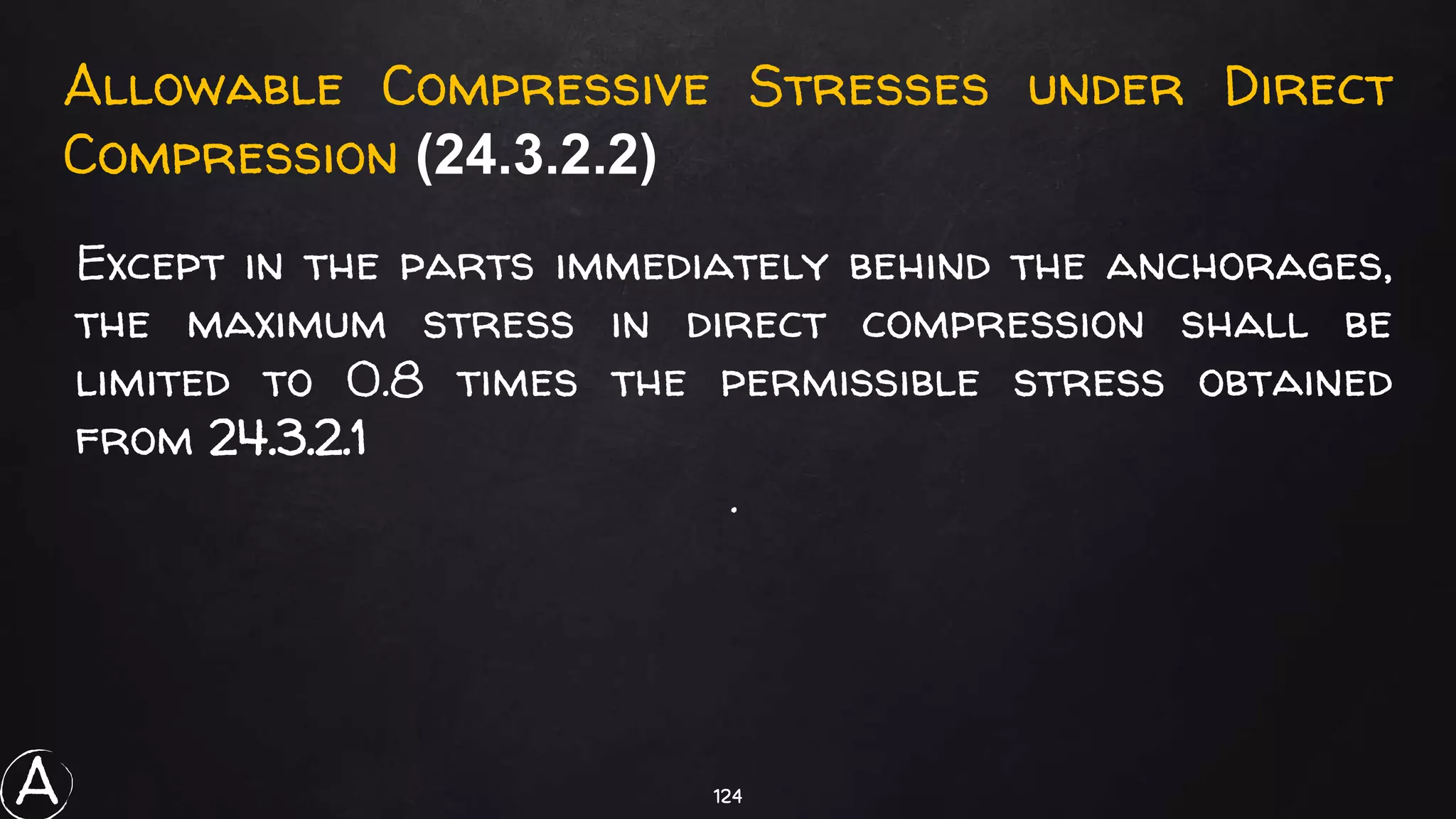 124
Allowable Compressive Stresses under Direct
Compression (24.3.2.2)
Except in the parts immediately behind the anchorages,
the maximum stress in direct compression shall be
limited to 0.8 times the permissible stress obtained
from 24.3.2.1
.
A
 