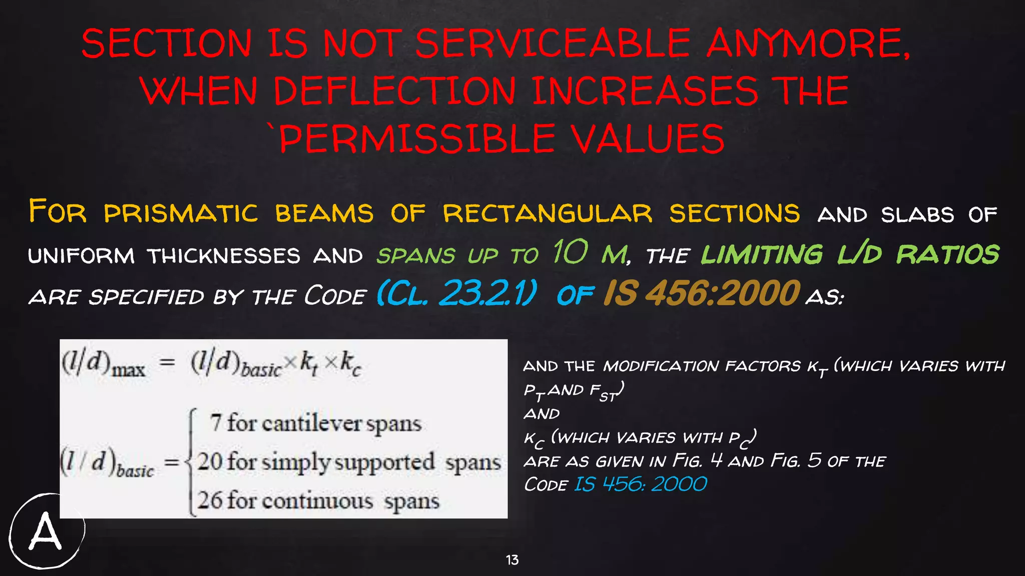 13
SECTION IS NOT SERVICEABLE ANYMORE,
WHEN DEFLECTION INCREASES THE
`PERMISSIBLE VALUES
For prismatic beams of rectangular sections and slabs of
uniform thicknesses and spans up to 10 m, the limiting l/d ratios
are specified by the Code (Cl. 23.2.1) of IS 456:2000 as:
and the modification factors kt (which varies with
pt and fst)
and
kc (which varies with pc)
are as given in Fig. 4 and Fig. 5 of the
Code IS 456: 2000
A
 