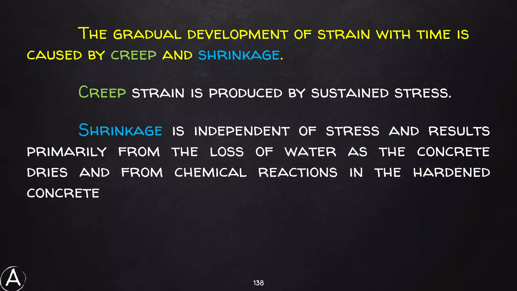 138
The gradual development of strain with time is
caused by creep and shrinkage.
Creep strain is produced by sustained stress.
Shrinkage is independent of stress and results
primarily from the loss of water as the concrete
dries and from chemical reactions in the hardened
concrete
A
 