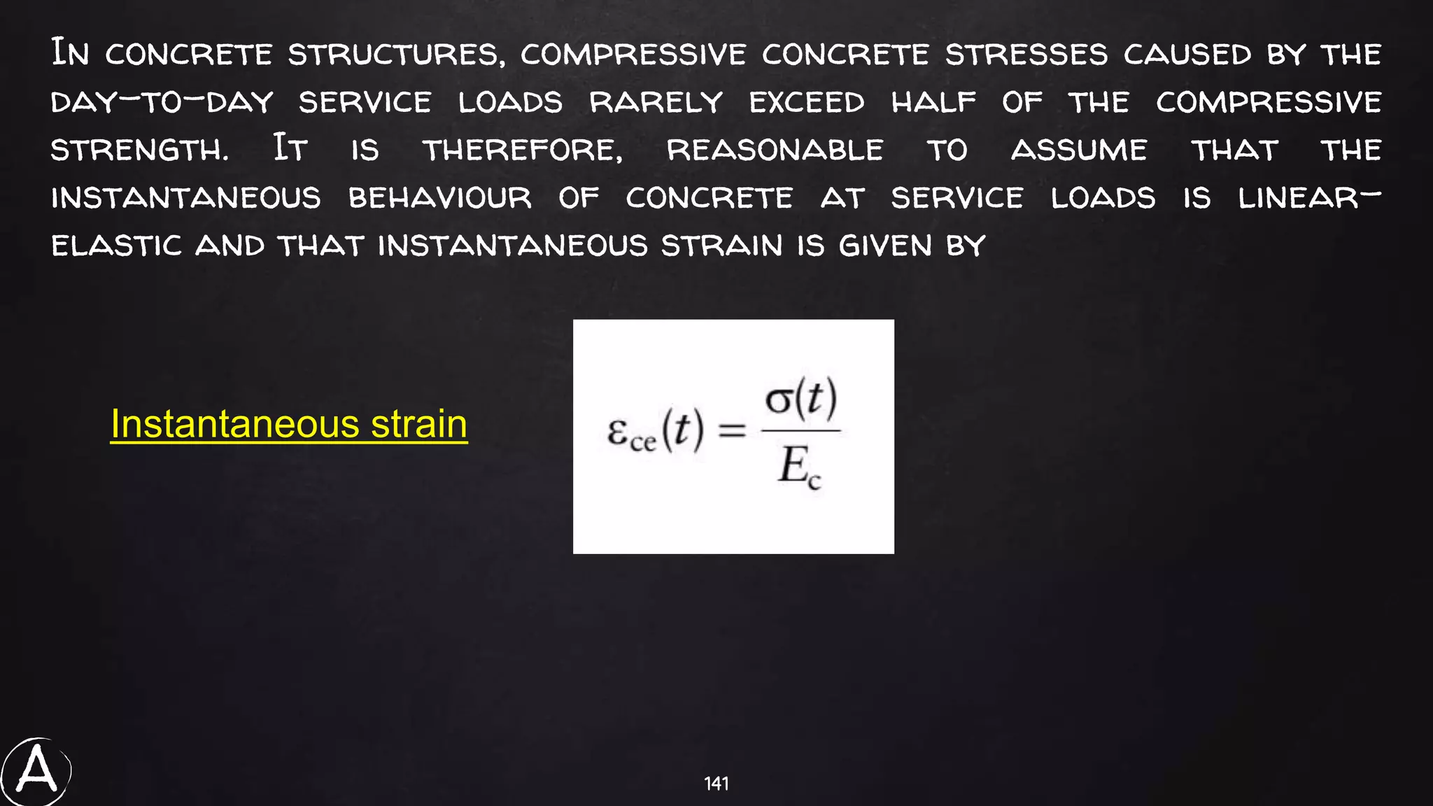 141
In concrete structures, compressive concrete stresses caused by the
day-to-day service loads rarely exceed half of the compressive
strength. It is therefore, reasonable to assume that the
instantaneous behaviour of concrete at service loads is linear-
elastic and that instantaneous strain is given by
Instantaneous strain
A
 