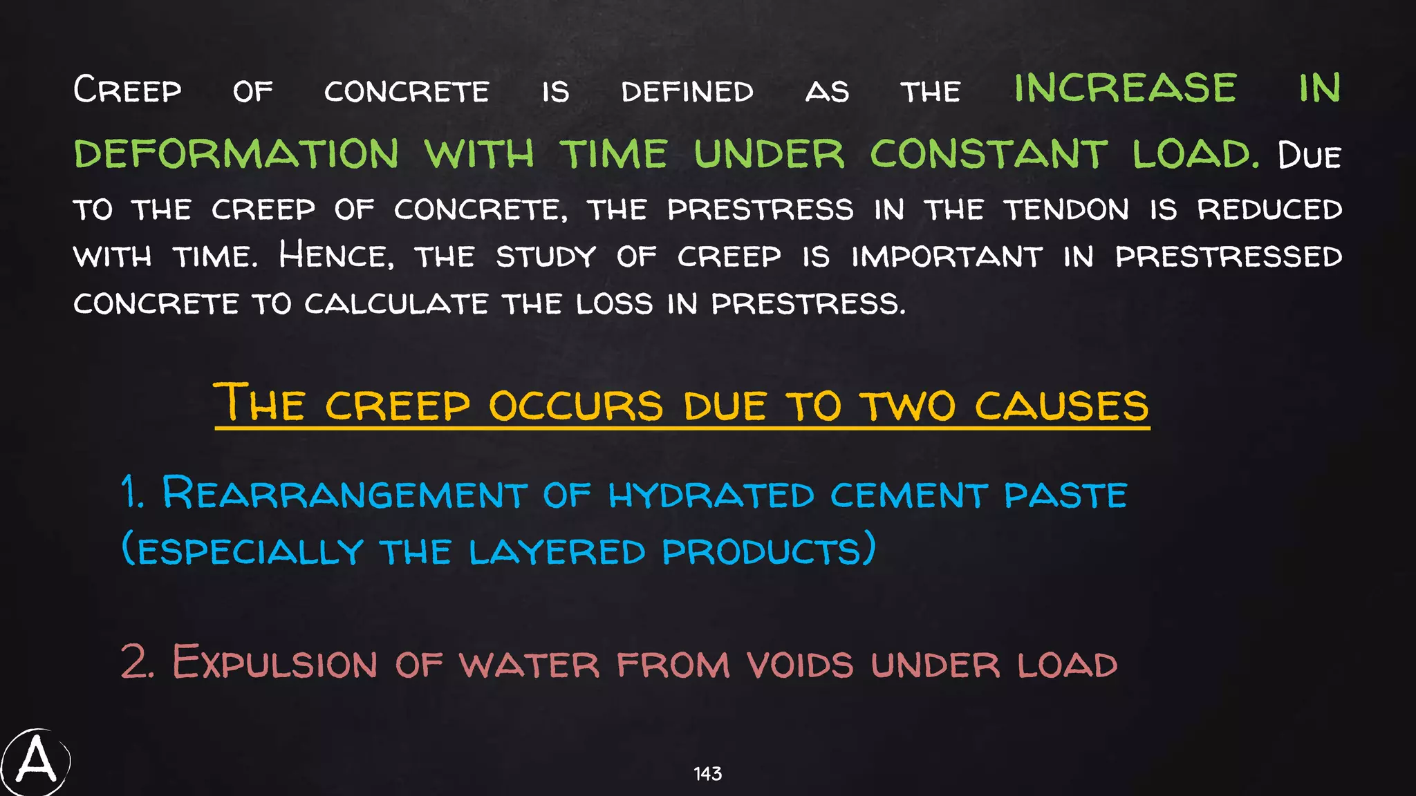 143
Creep of concrete is defined as the increase in
deformation with time under constant load. Due
to the creep of concrete, the prestress in the tendon is reduced
with time. Hence, the study of creep is important in prestressed
concrete to calculate the loss in prestress.
The creep occurs due to two causes
1. Rearrangement of hydrated cement paste
(especially the layered products)
2. Expulsion of water from voids under load
A
 
