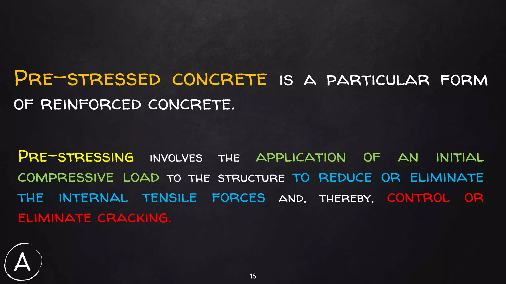 15
Pre-stressed concrete is a particular form
of reinforced concrete.
Pre-stressing involves the application of an initial
compressive load to the structure to reduce or eliminate
the internal tensile forces and, thereby, control or
eliminate cracking.
A
 