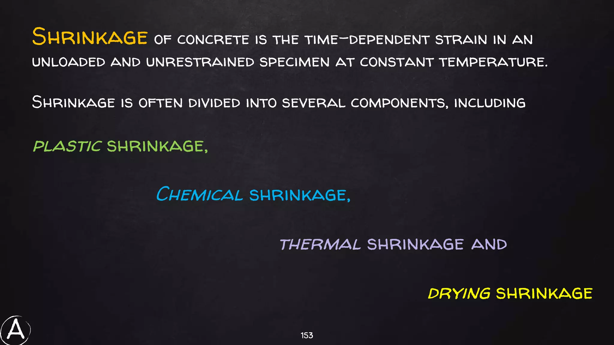 153
Shrinkage of concrete is the time-dependent strain in an
unloaded and unrestrained specimen at constant temperature.
Shrinkage is often divided into several components, including
plastic shrinkage,
Chemical shrinkage,
thermal shrinkage and
drying shrinkage
A
 