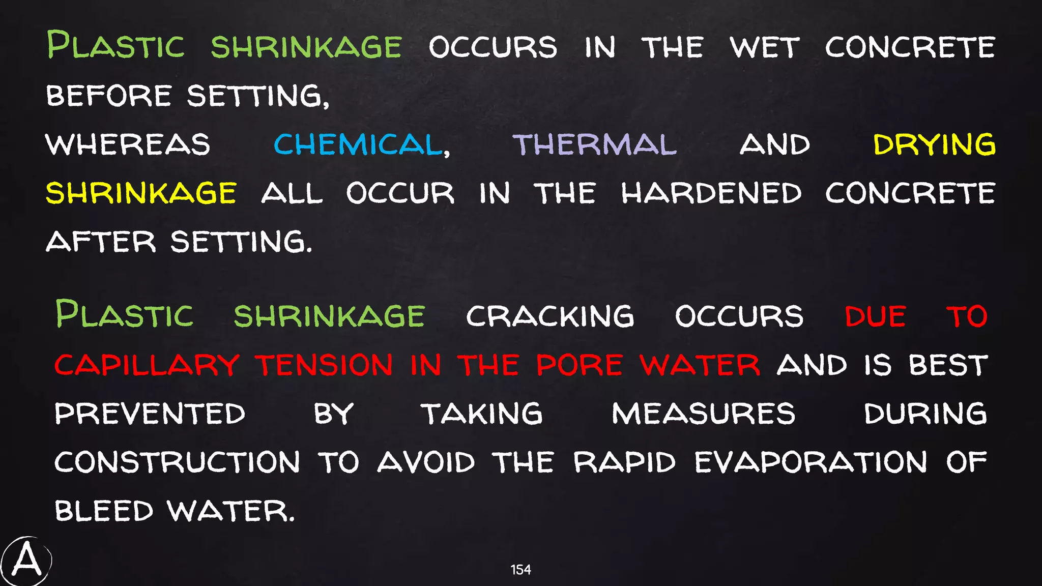154
Plastic shrinkage occurs in the wet concrete
before setting,
whereas chemical, thermal and drying
shrinkage all occur in the hardened concrete
after setting.
Plastic shrinkage cracking occurs due to
capillary tension in the pore water and is best
prevented by taking measures during
construction to avoid the rapid evaporation of
bleed water.
A
 