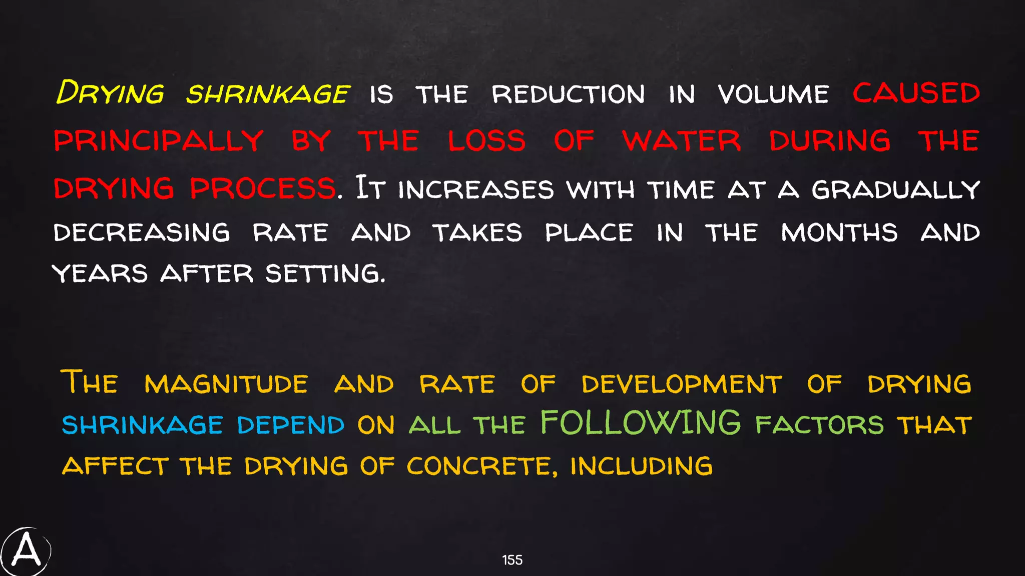 155
Drying shrinkage is the reduction in volume caused
principally by the loss of water during the
drying process. It increases with time at a gradually
decreasing rate and takes place in the months and
years after setting.
The magnitude and rate of development of drying
shrinkage depend on all the FOLLOWING factors that
affect the drying of concrete, including
A
 