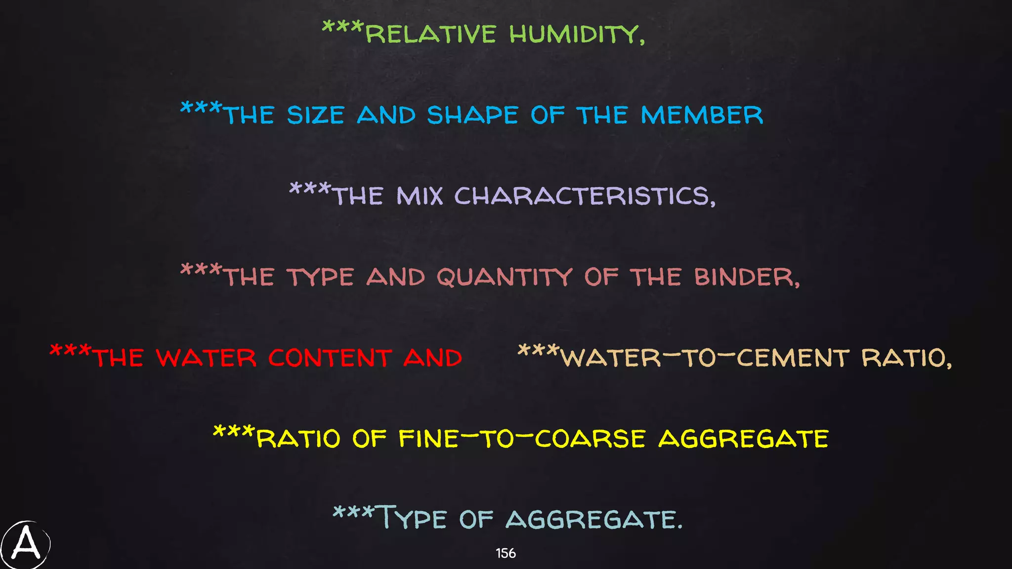 156
***relative humidity,
***the size and shape of the member
***the mix characteristics,
***the type and quantity of the binder,
***the water content and ***water-to-cement ratio,
***ratio of fine-to-coarse aggregate
***Type of aggregate.
A
 