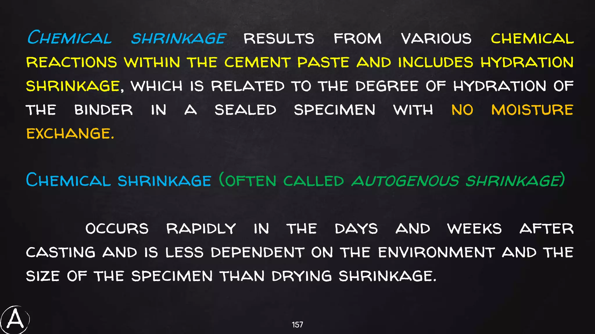 157
Chemical shrinkage results from various chemical
reactions within the cement paste and includes hydration
shrinkage, which is related to the degree of hydration of
the binder in a sealed specimen with no moisture
exchange.
Chemical shrinkage (often called autogenous shrinkage)
occurs rapidly in the days and weeks after
casting and is less dependent on the environment and the
size of the specimen than drying shrinkage.
A
 