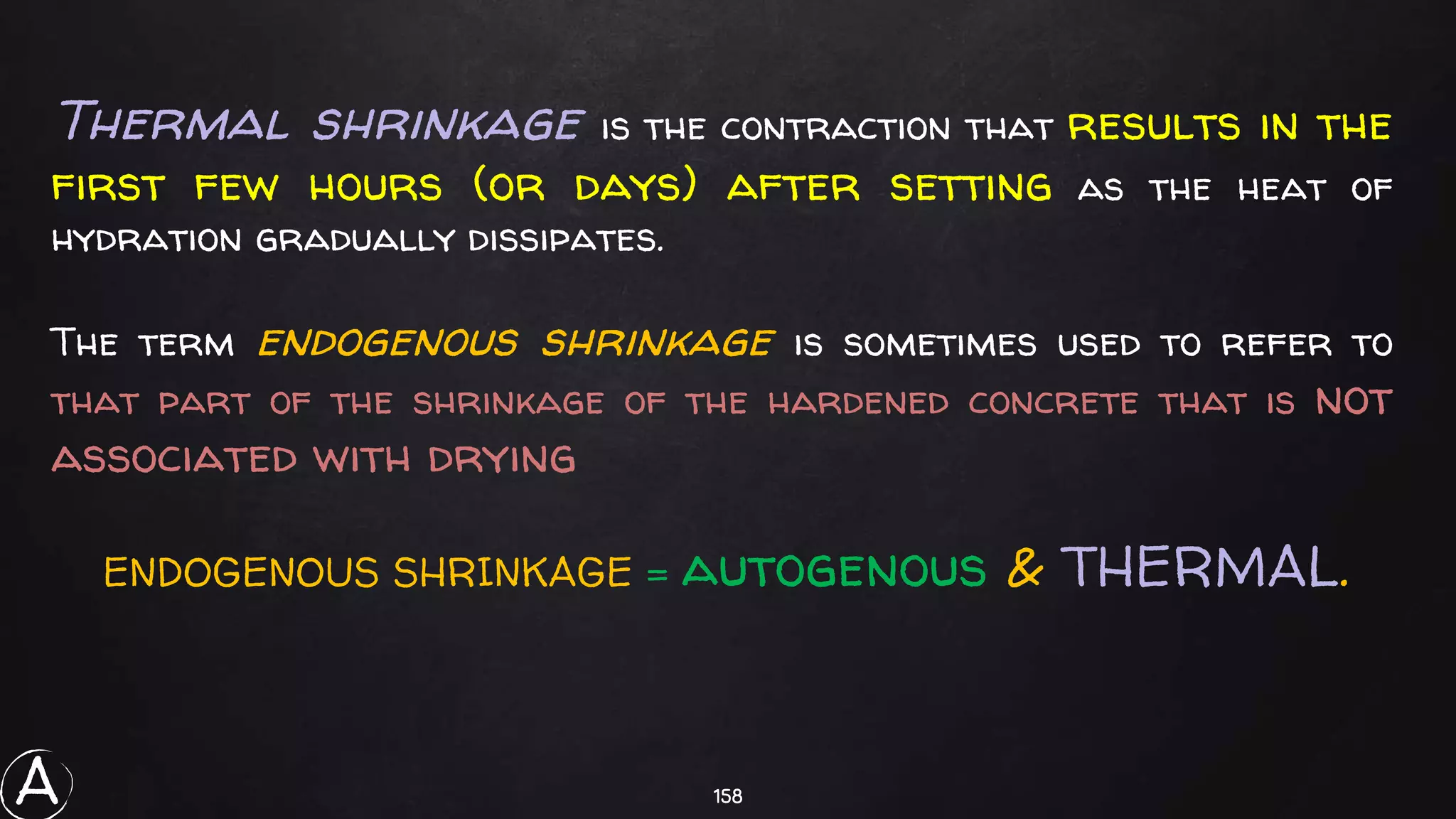158
Thermal shrinkage is the contraction that results in the
first few hours (or days) after setting as the heat of
hydration gradually dissipates.
The term endogenous shrinkage is sometimes used to refer to
that part of the shrinkage of the hardened concrete that is not
associated with drying
ENDOGENOUS SHRINKAGE = autogenous & THERMAL.
A
 