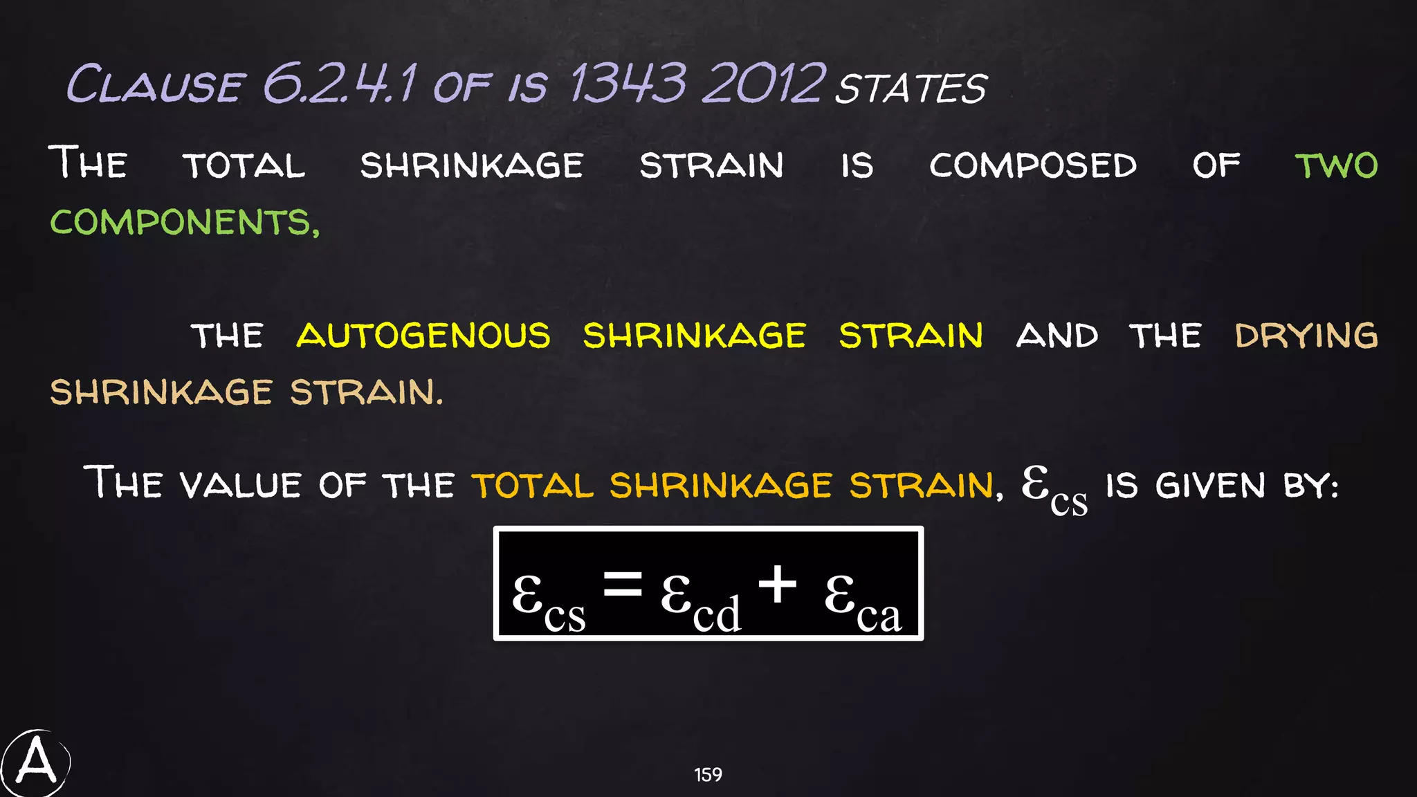 159
Clause 6.2.4.1 of is 1343 2012 STATES
The total shrinkage strain is composed of two
components,
the autogenous shrinkage strain and the drying
shrinkage strain.
The value of the total shrinkage strain, εcs is given by:
εcs = εcd + εca
A
 