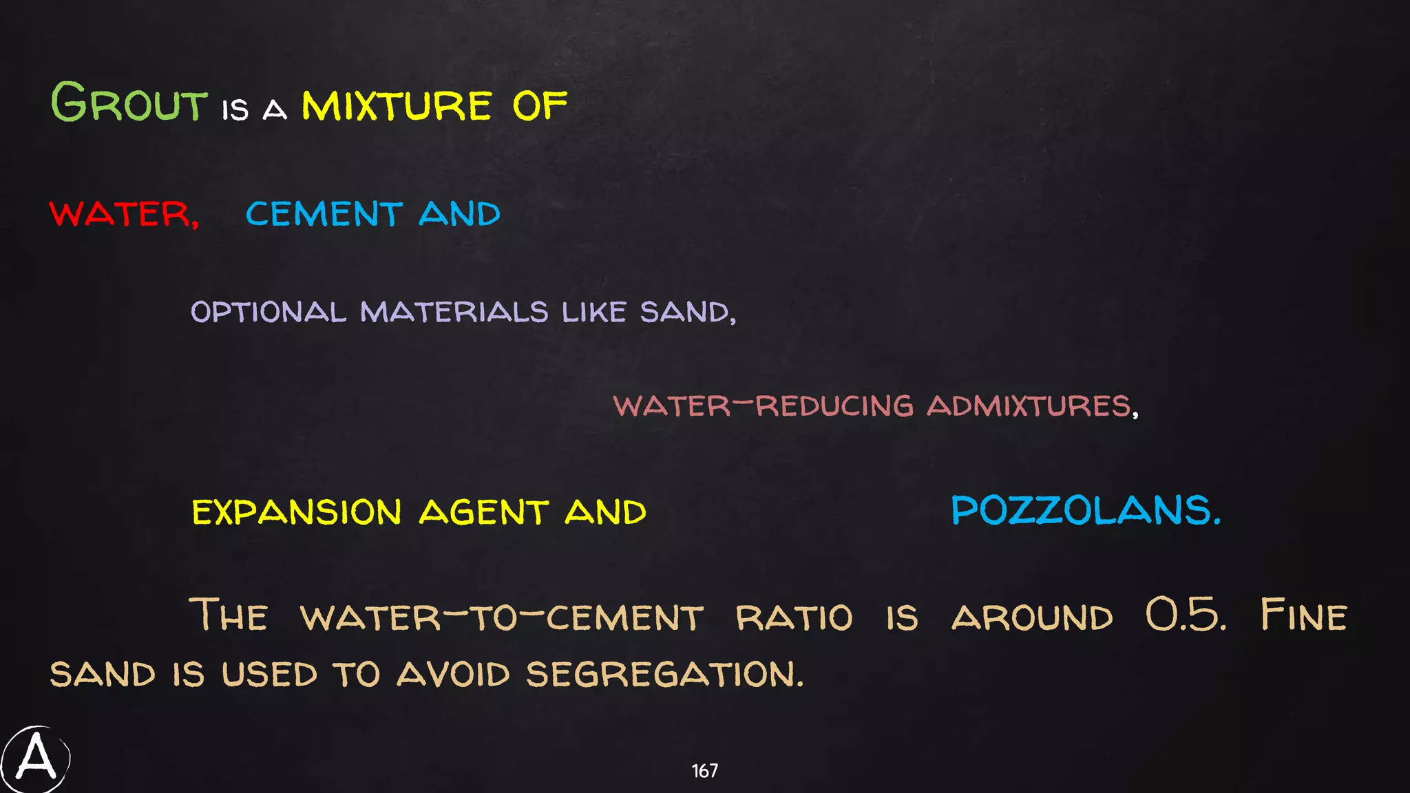 167
Grout is a mixture of
water, cement and
optional materials like sand,
water-reducing admixtures,
expansion agent and pozzolans.
The water-to-cement ratio is around 0.5. Fine
sand is used to avoid segregation.
A
 