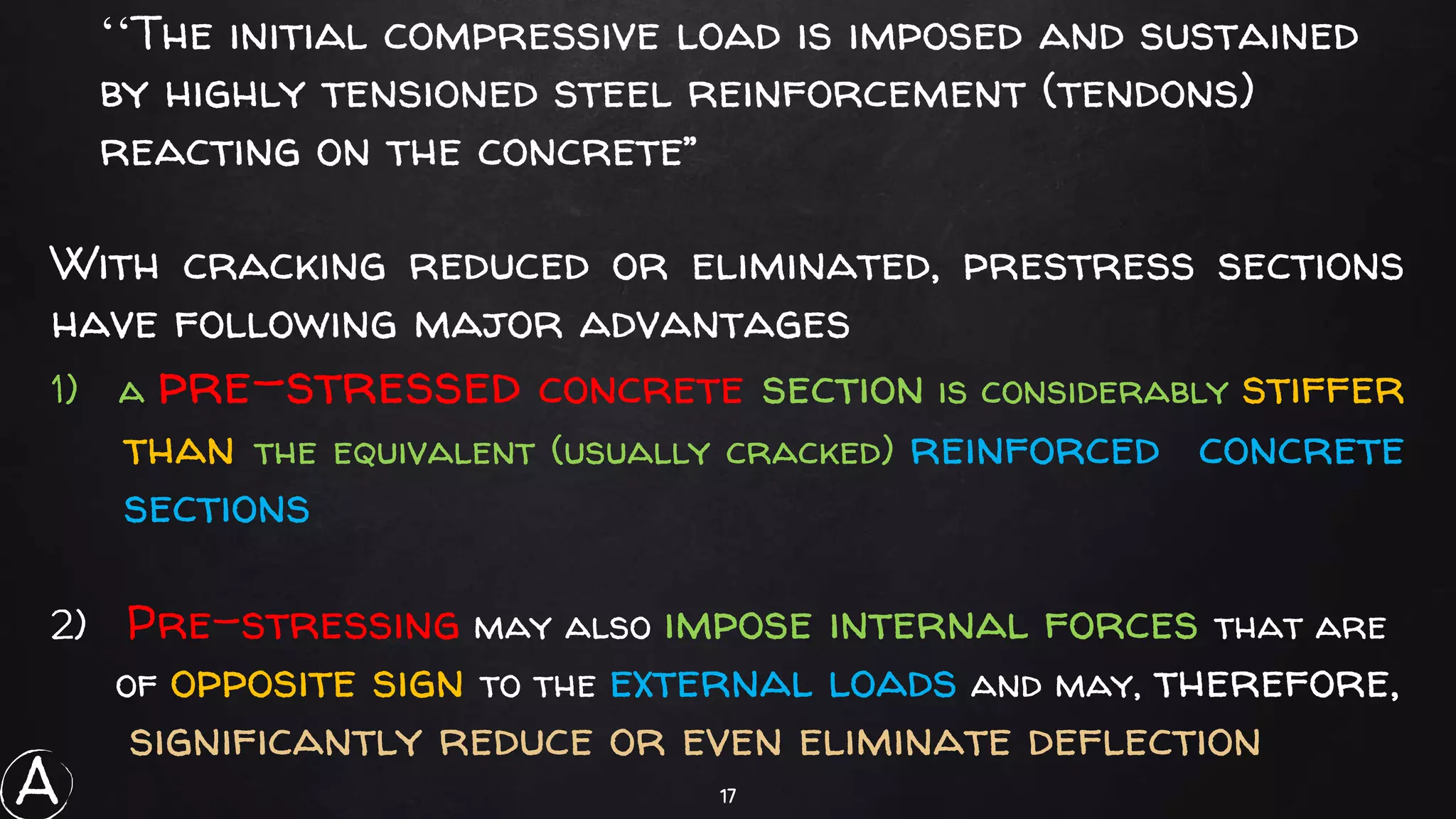 17
‘‘The initial compressive load is imposed and sustained
by highly tensioned steel reinforcement (tendons)
reacting on the concrete’’
With cracking reduced or eliminated, prestress sections
have following major advantages
1) a pre-stressed concrete section is considerably stiffer
than the equivalent (usually cracked) reinforced concrete
sections
2) Pre-stressing may also impose internal forces that are
of opposite sign to the external loads and may, therefore,
significantly reduce or even eliminate deflection
A
 