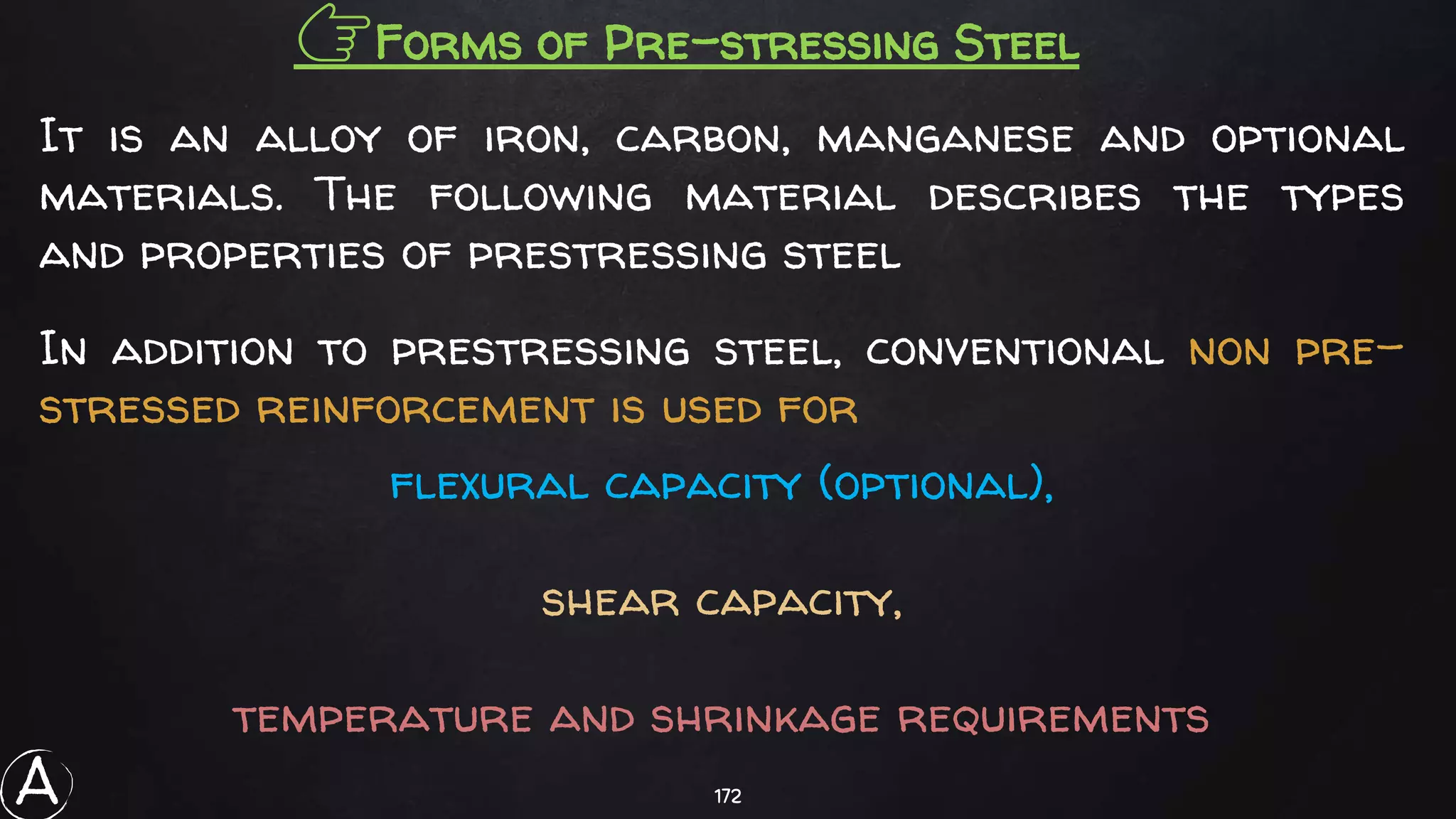 172
👉Forms of Pre-stressing Steel
It is an alloy of iron, carbon, manganese and optional
materials. The following material describes the types
and properties of prestressing steel
In addition to prestressing steel, conventional non pre-
stressed reinforcement is used for
flexural capacity (optional),
shear capacity,
temperature and shrinkage requirements
A
 