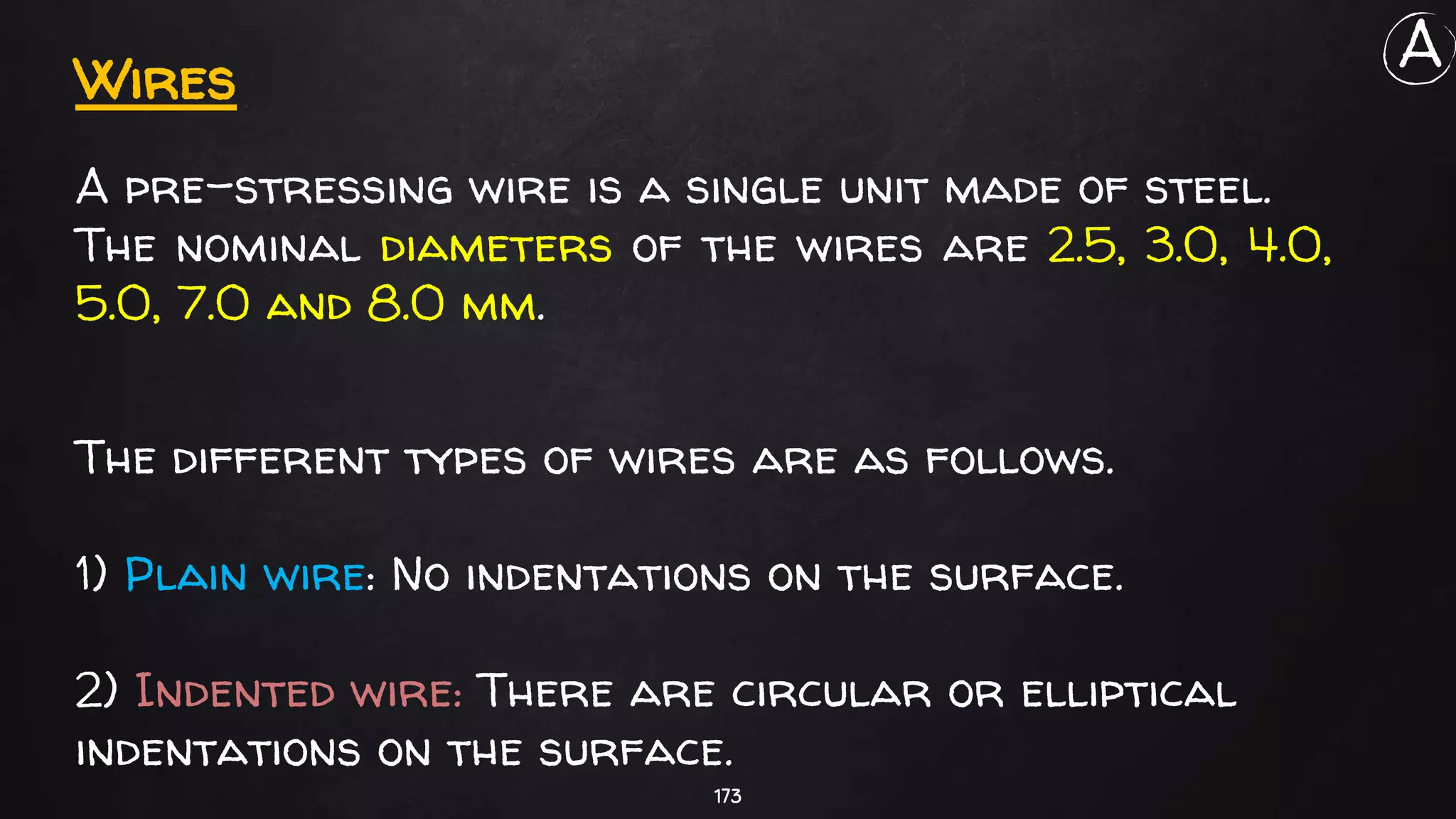 173
Wires
A pre-stressing wire is a single unit made of steel.
The nominal diameters of the wires are 2.5, 3.0, 4.0,
5.0, 7.0 and 8.0 mm.
The different types of wires are as follows.
1) Plain wire: No indentations on the surface.
2) Indented wire: There are circular or elliptical
indentations on the surface.
A
 