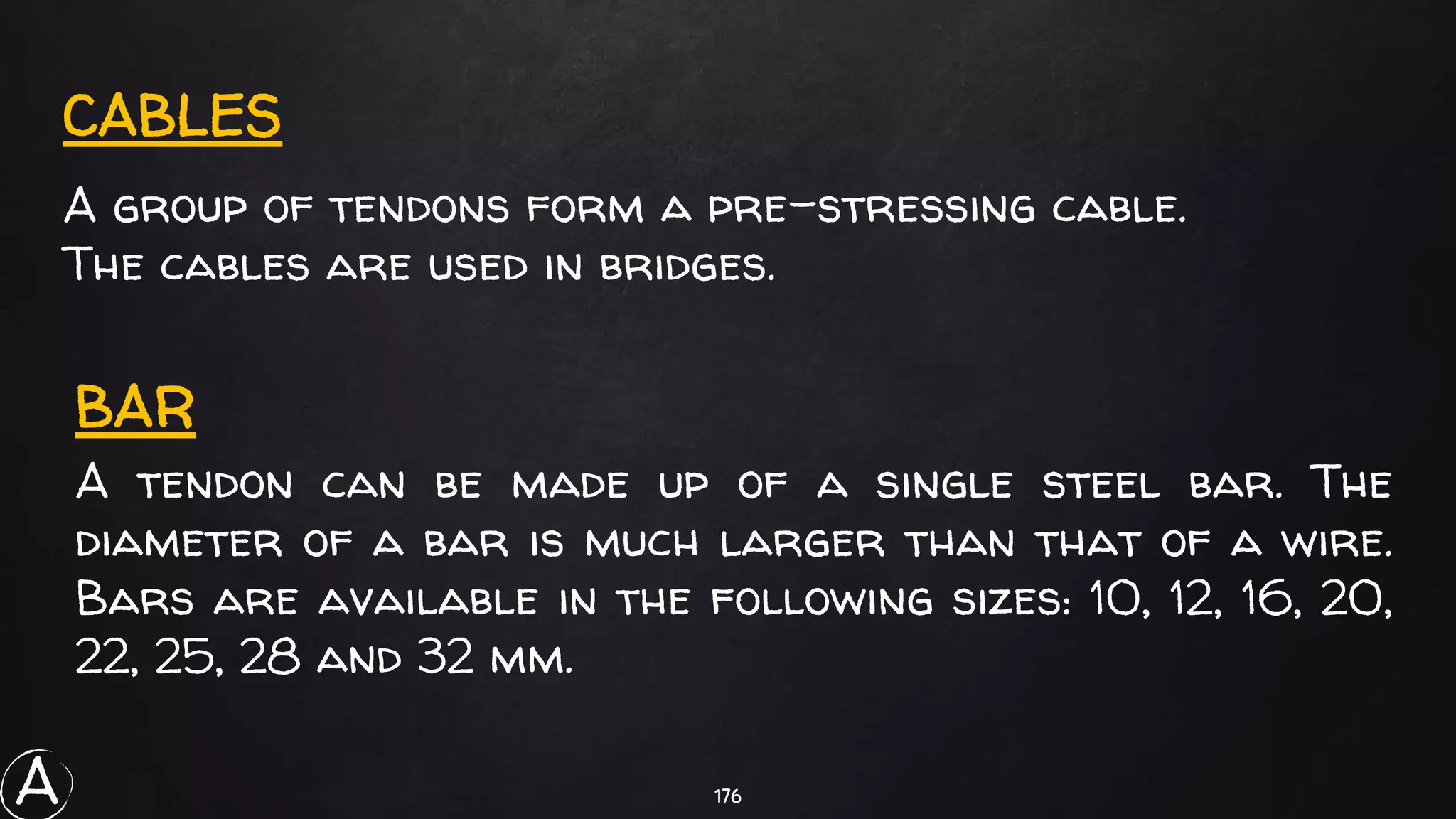 176
CABLES
A group of tendons form a pre-stressing cable.
The cables are used in bridges.
A tendon can be made up of a single steel bar. The
diameter of a bar is much larger than that of a wire.
Bars are available in the following sizes: 10, 12, 16, 20,
22, 25, 28 and 32 mm.
BAR
A
 