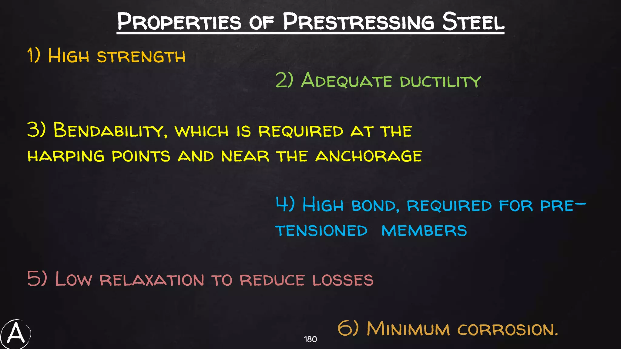 180
Properties of Prestressing Steel
1) High strength
2) Adequate ductility
3) Bendability, which is required at the
harping points and near the anchorage
4) High bond, required for pre-
tensioned members
5) Low relaxation to reduce losses
6) Minimum corrosion.A
 