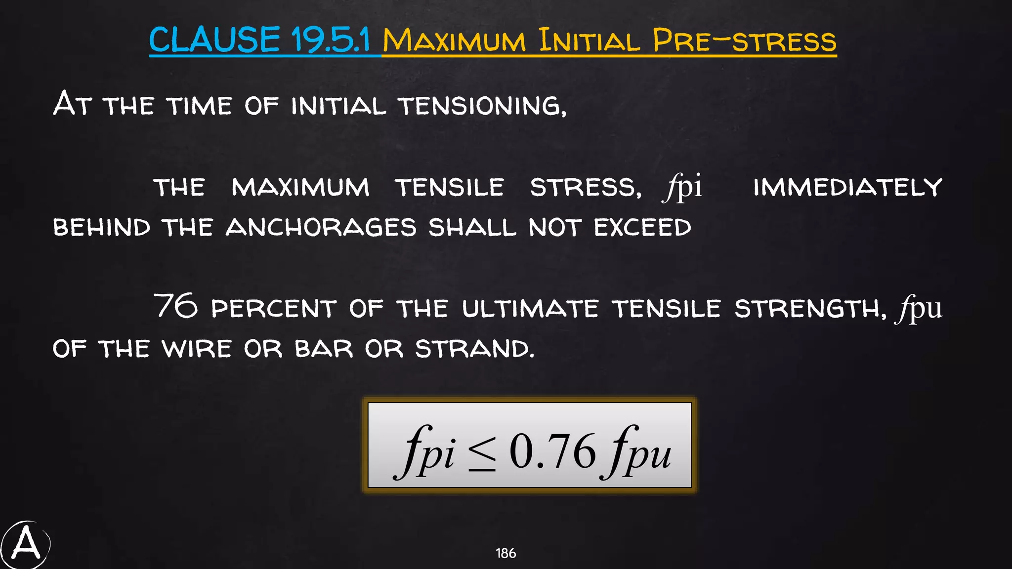 186
At the time of initial tensioning,
the maximum tensile stress, fpi immediately
behind the anchorages shall not exceed
76 percent of the ultimate tensile strength, fpu
of the wire or bar or strand.
CLAUSE 19.5.1 Maximum Initial Pre-stress
fpi ≤ 0.76 fpu
A
 