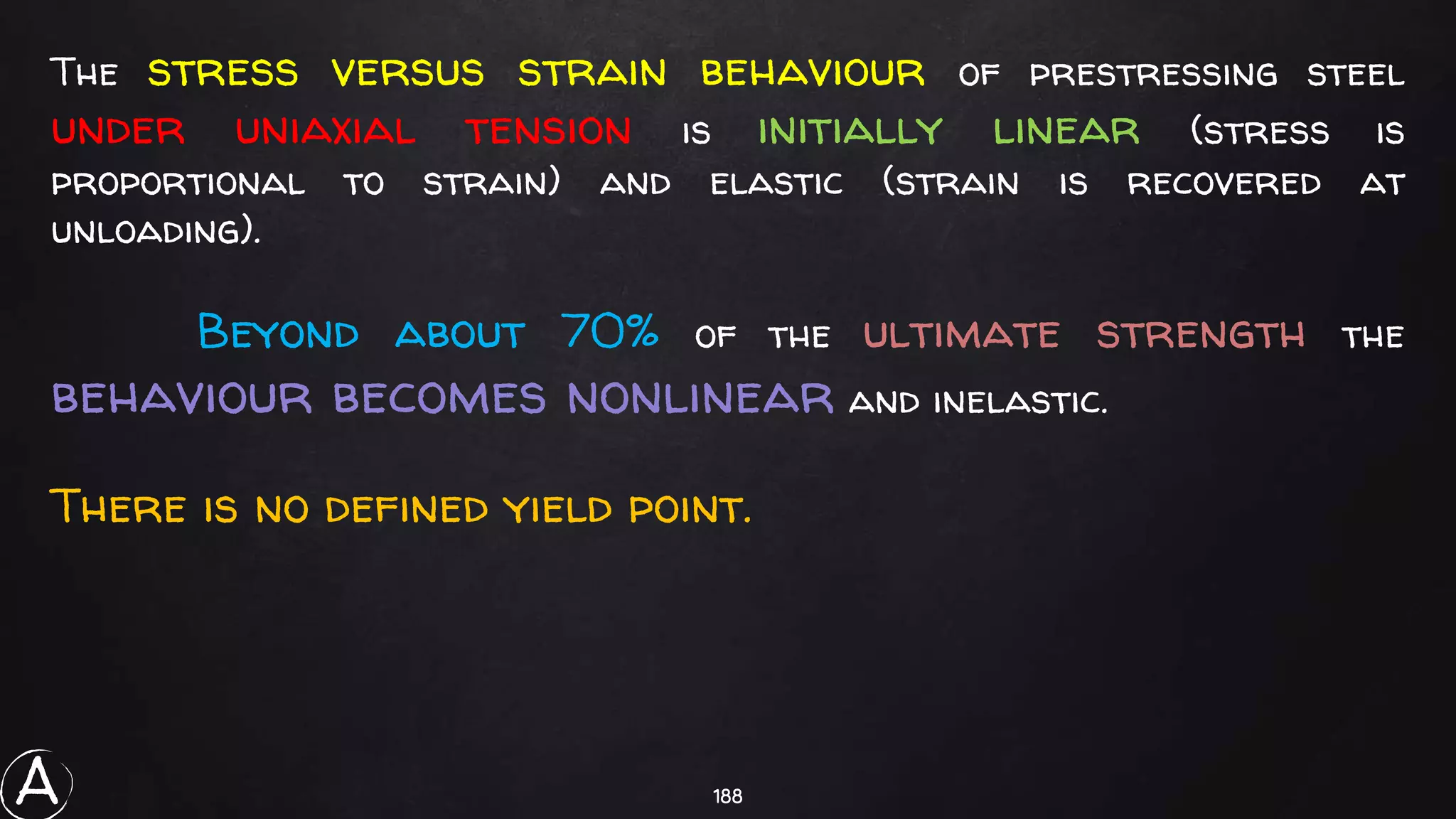 188
The stress versus strain behaviour of prestressing steel
under uniaxial tension is initially linear (stress is
proportional to strain) and elastic (strain is recovered at
unloading).
Beyond about 70% of the ultimate strength the
behaviour becomes nonlinear and inelastic.
There is no defined yield point.
A
 