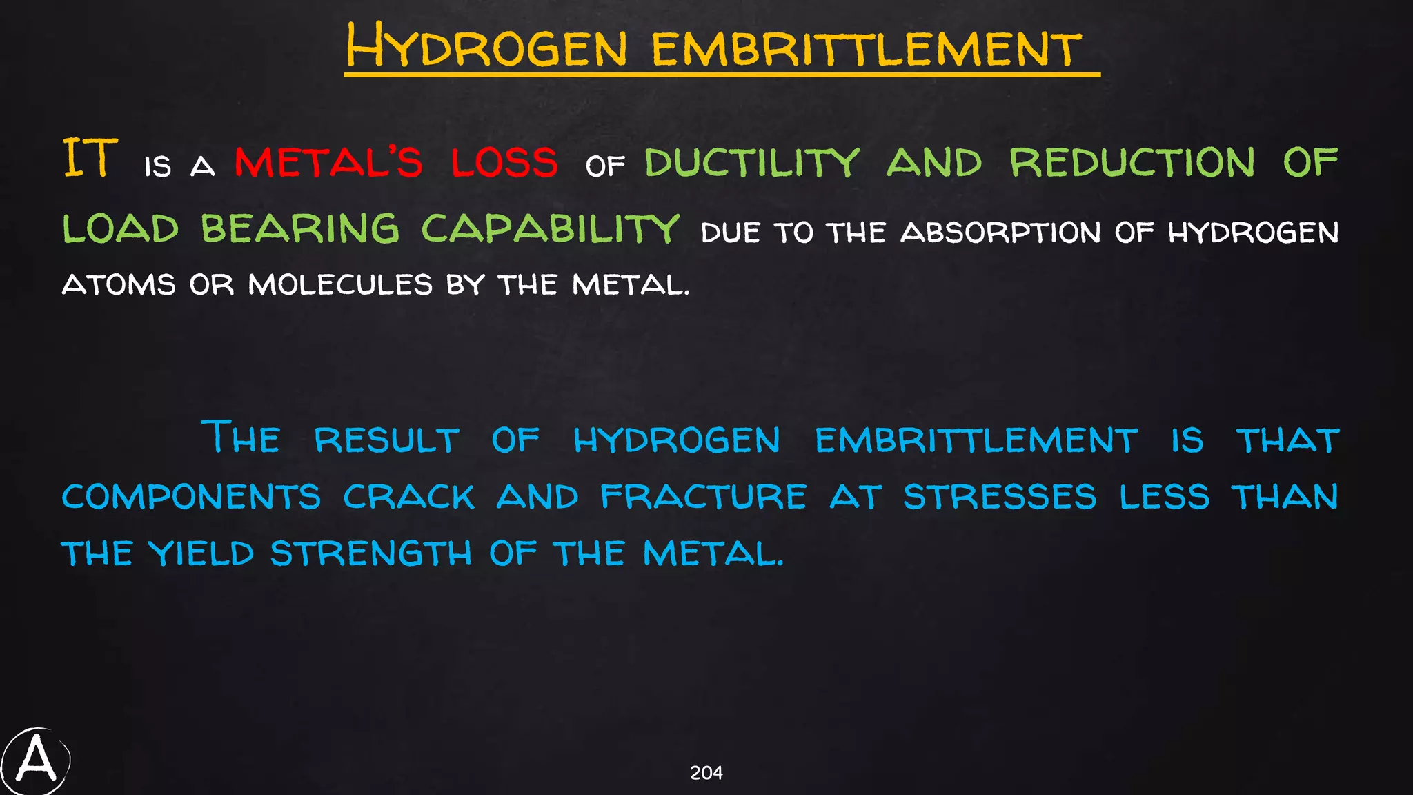 204
IT is a metal’s loss of ductility and reduction of
load bearing capability due to the absorption of hydrogen
atoms or molecules by the metal.
The result of hydrogen embrittlement is that
components crack and fracture at stresses less than
the yield strength of the metal.
Hydrogen embrittlement
A
 