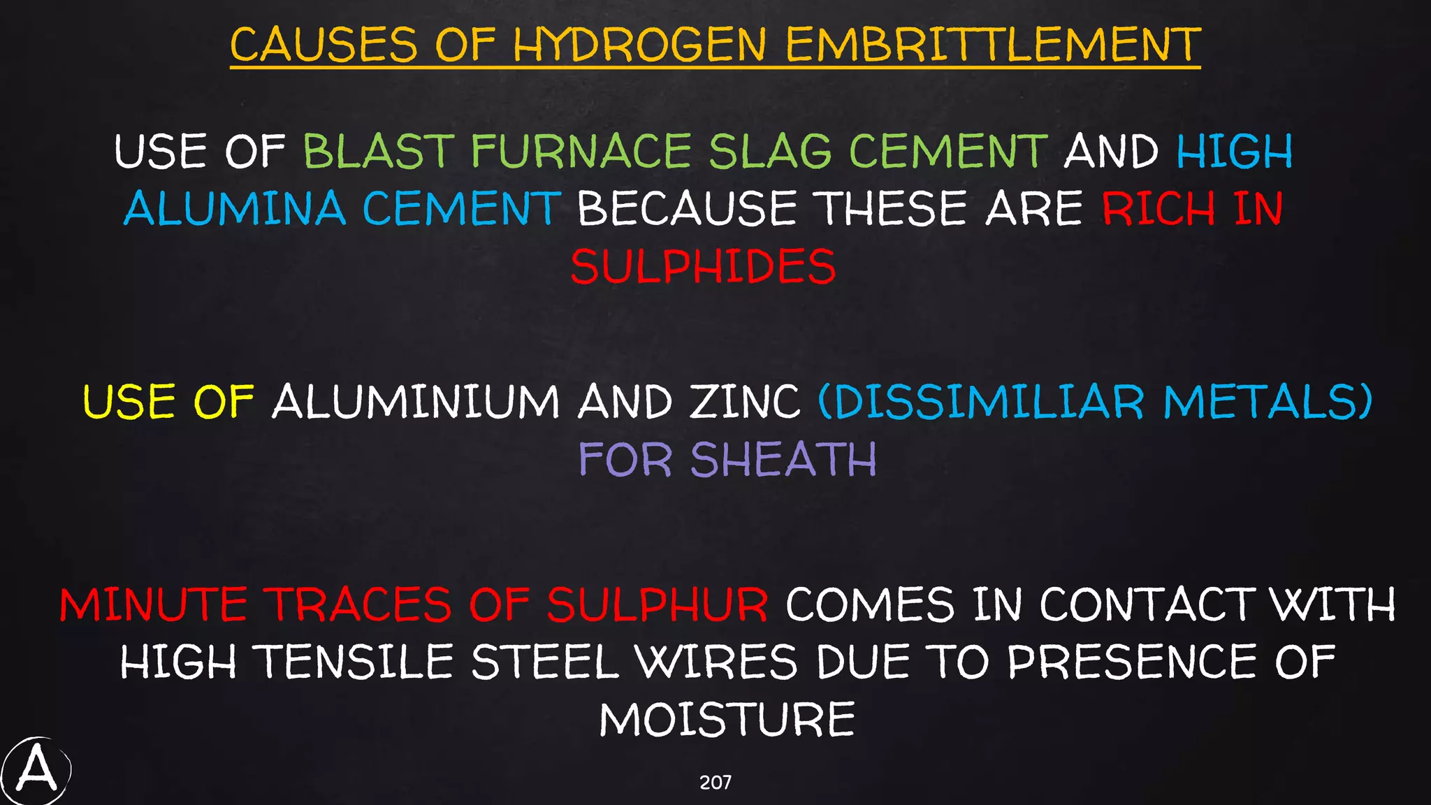 207
CAUSES OF HYDROGEN EMBRITTLEMENT
USE OF BLAST FURNACE SLAG CEMENT AND HIGH
ALUMINA CEMENT BECAUSE THESE ARE RICH IN
SULPHIDES
USE OF ALUMINIUM AND ZINC (DISSIMILIAR METALS)
FOR SHEATH
MINUTE TRACES OF SULPHUR COMES IN CONTACT WITH
HIGH TENSILE STEEL WIRES DUE TO PRESENCE OF
MOISTURE
A
 