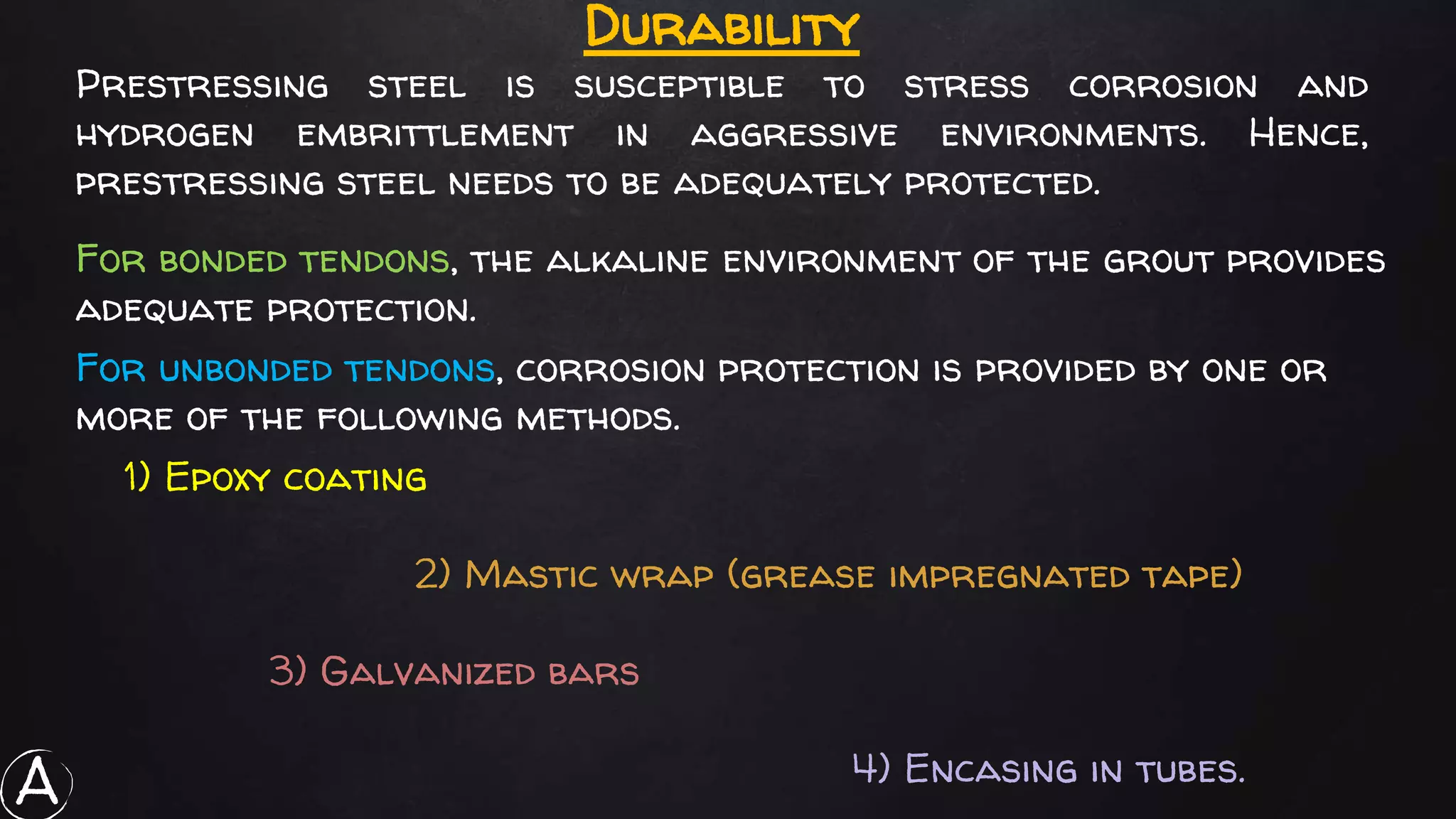 Durability
Prestressing steel is susceptible to stress corrosion and
hydrogen embrittlement in aggressive environments. Hence,
prestressing steel needs to be adequately protected.
1) Epoxy coating
2) Mastic wrap (grease impregnated tape)
3) Galvanized bars
4) Encasing in tubes.
For unbonded tendons, corrosion protection is provided by one or
more of the following methods.
For bonded tendons, the alkaline environment of the grout provides
adequate protection.
A
 