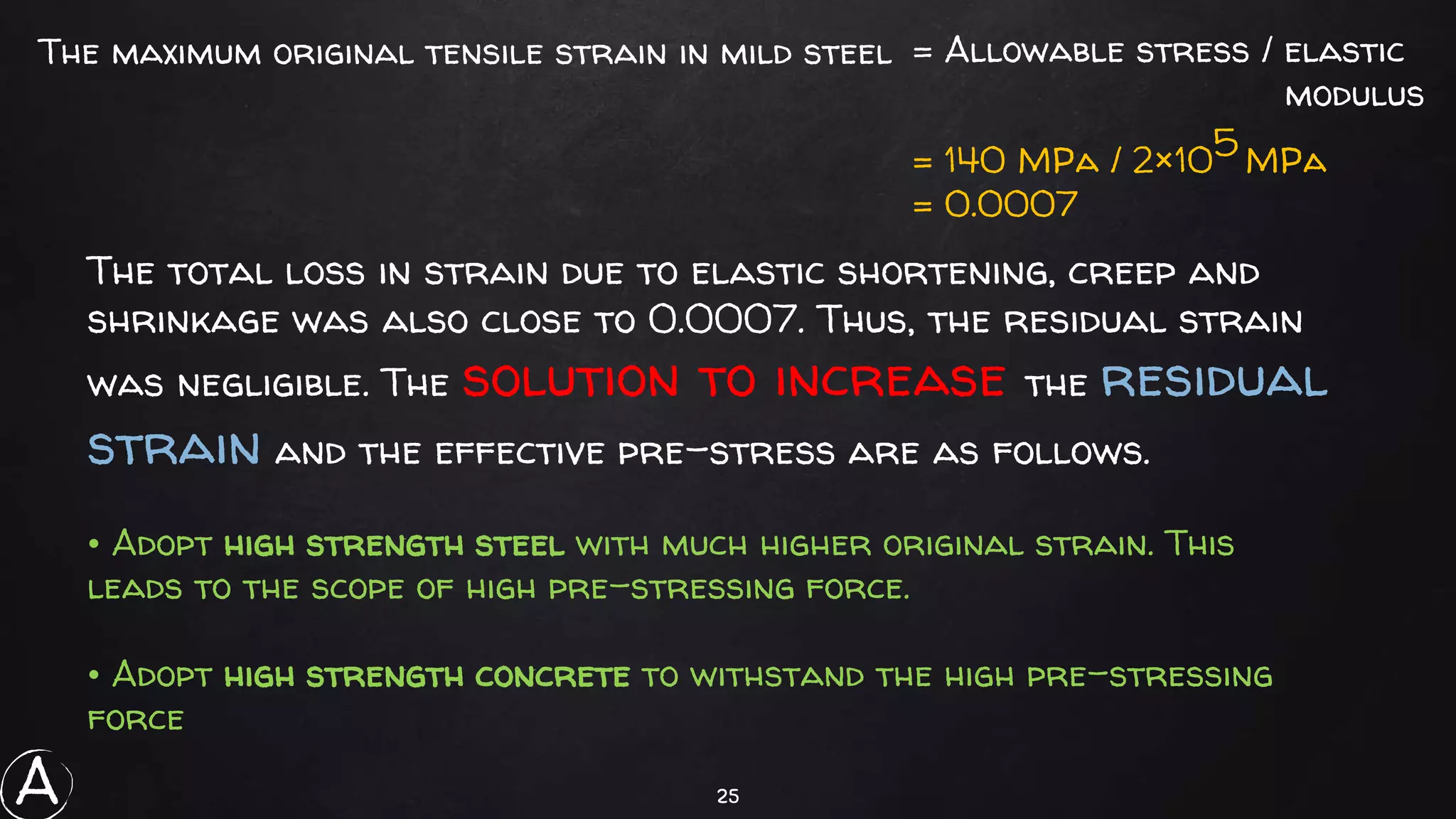 25
The maximum original tensile strain in mild steel = Allowable stress / elastic
modulus
= 140 MPa / 2×105 MPa
= 0.0007
The total loss in strain due to elastic shortening, creep and
shrinkage was also close to 0.0007. Thus, the residual strain
was negligible. The solution to increase the residual
strain and the effective pre-stress are as follows.
• Adopt high strength steel with much higher original strain. This
leads to the scope of high pre-stressing force.
• Adopt high strength concrete to withstand the high pre-stressing
force
A
 
