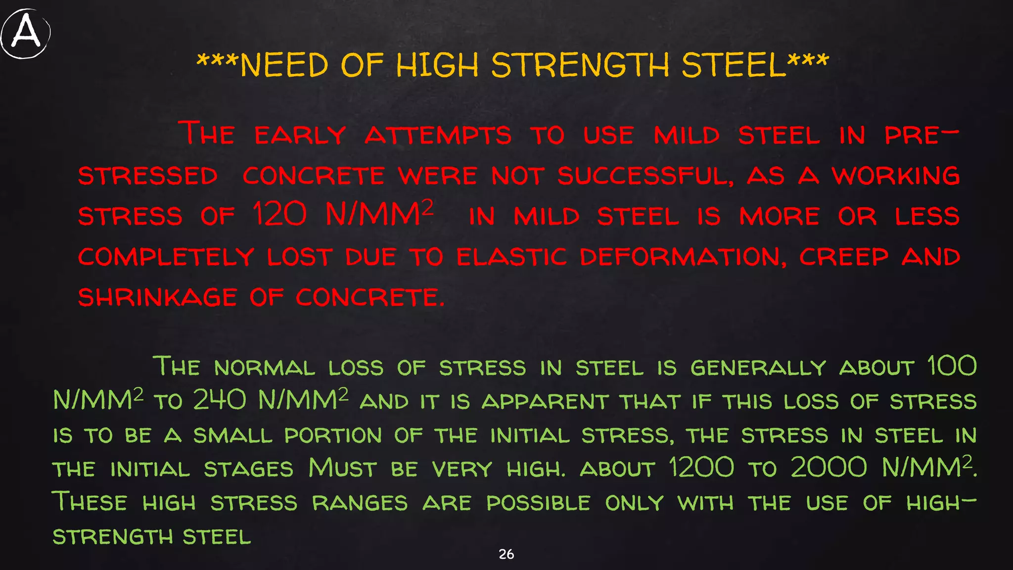 26
The normal loss of stress in steel is generally about 100
N/MM2 to 240 N/MM2 and it is apparent that if this loss of stress
is to be a small portion of the initial stress, the stress in steel in
the initial stages Must be very high. about 1200 to 2000 N/MM2.
These high stress ranges are possible only with the use of high-
strength steel
The early attempts to use mild steel in pre-
stressed concrete were not successful, as a working
stress of 120 N/MM2 in mild steel is more or less
completely lost due to elastic deformation, creep and
shrinkage of concrete.
***NEED OF HIGH STRENGTH STEEL***
A
 