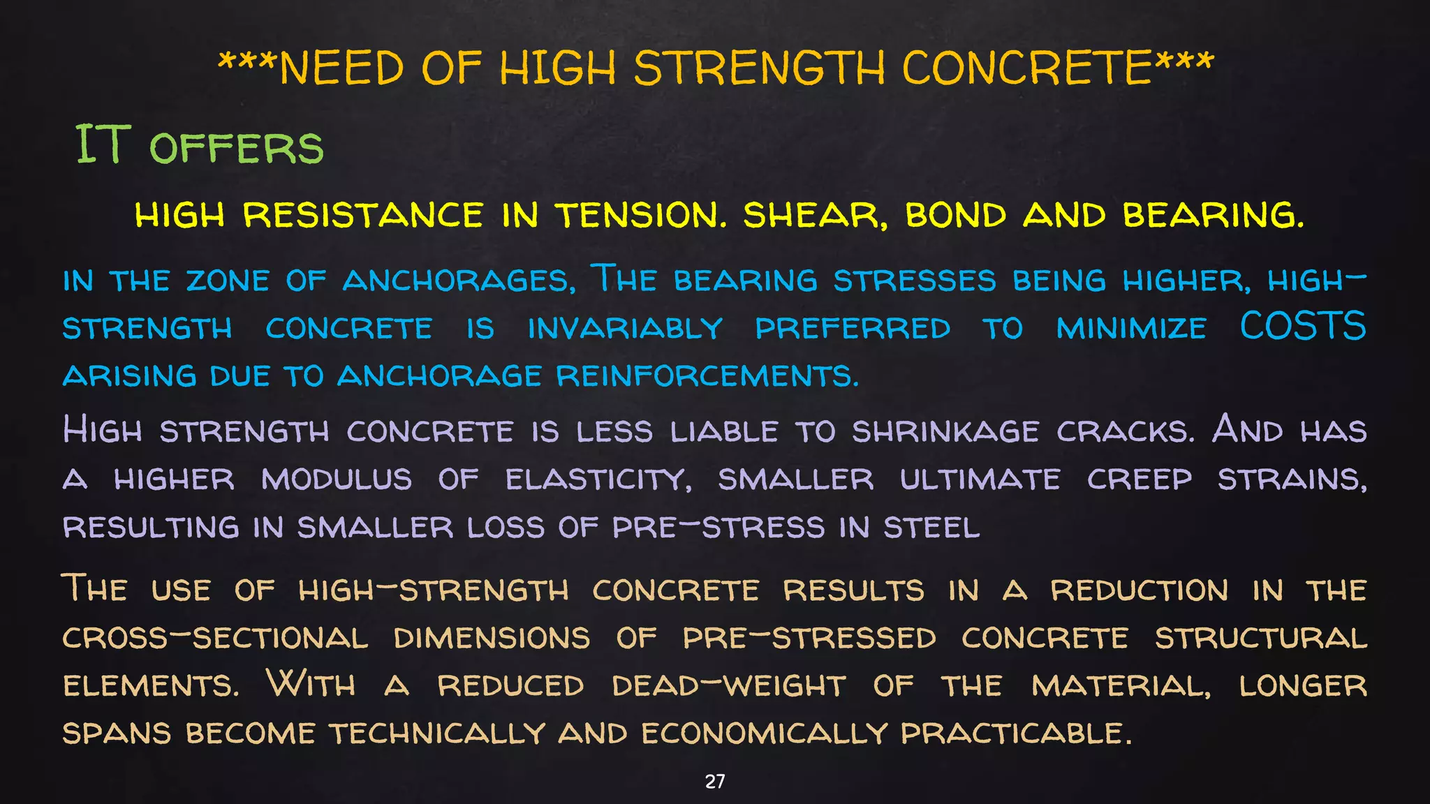 27
***NEED OF HIGH STRENGTH CONCRETE***
IT offers
high resistance in tension. shear, bond and bearing.
in the zone of anchorages, The bearing stresses being higher, high-
strength concrete is invariably preferred to minimize COSTS
arising due to anchorage reinforcements.
High strength concrete is less liable to shrinkage cracks. And has
a higher modulus of elasticity, smaller ultimate creep strains,
resulting in smaller loss of pre-stress in steel
The use of high-strength concrete results in a reduction in the
cross-sectional dimensions of pre-stressed concrete structural
elements. With a reduced dead-weight of the material, longer
spans become technically and economically practicable.
 