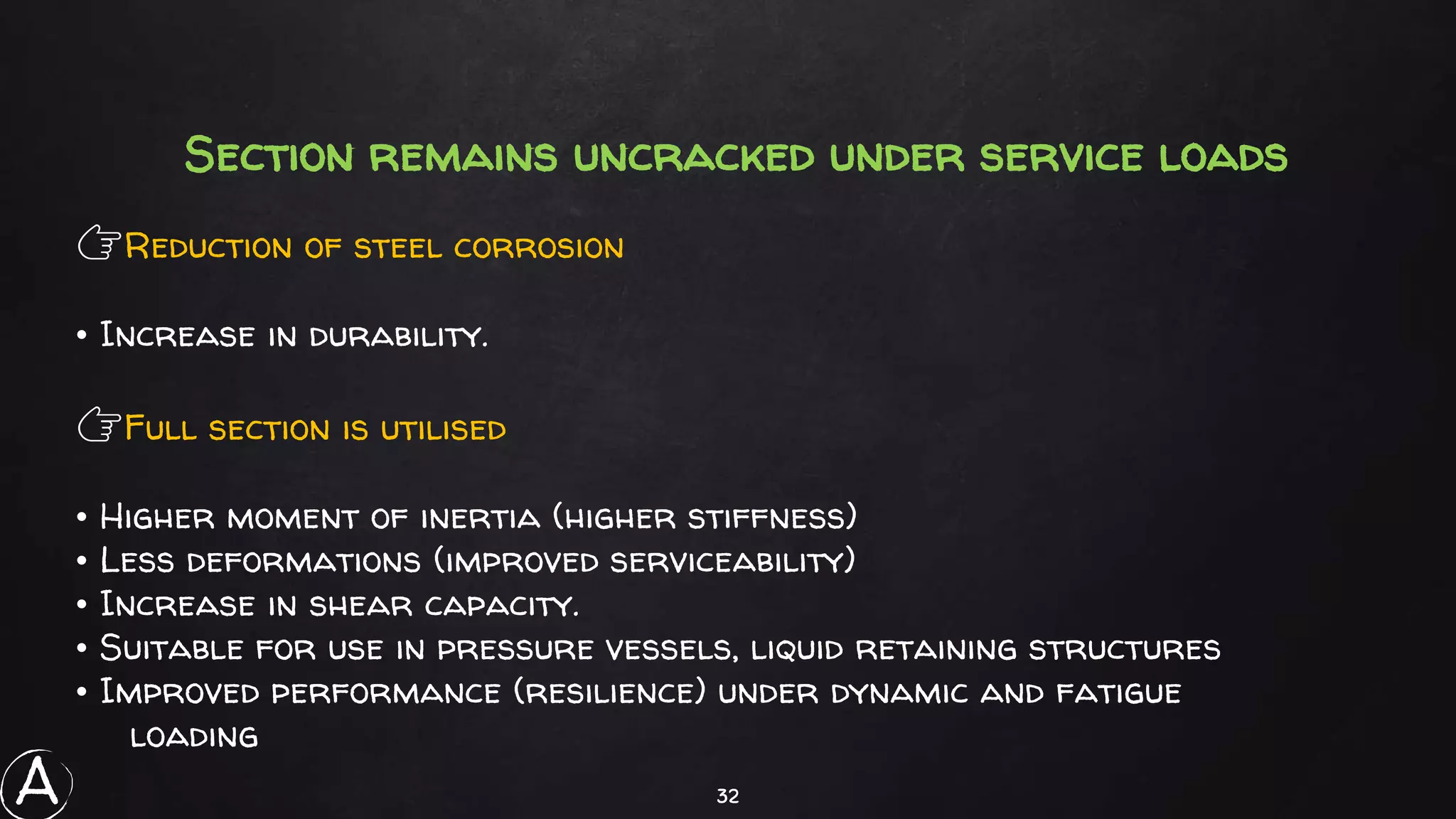 32
Section remains uncracked under service loads
👉Reduction of steel corrosion
• Increase in durability.
👉Full section is utilised
• Higher moment of inertia (higher stiffness)
• Less deformations (improved serviceability)
• Increase in shear capacity.
• Suitable for use in pressure vessels, liquid retaining structures
• Improved performance (resilience) under dynamic and fatigue
loading
A
 