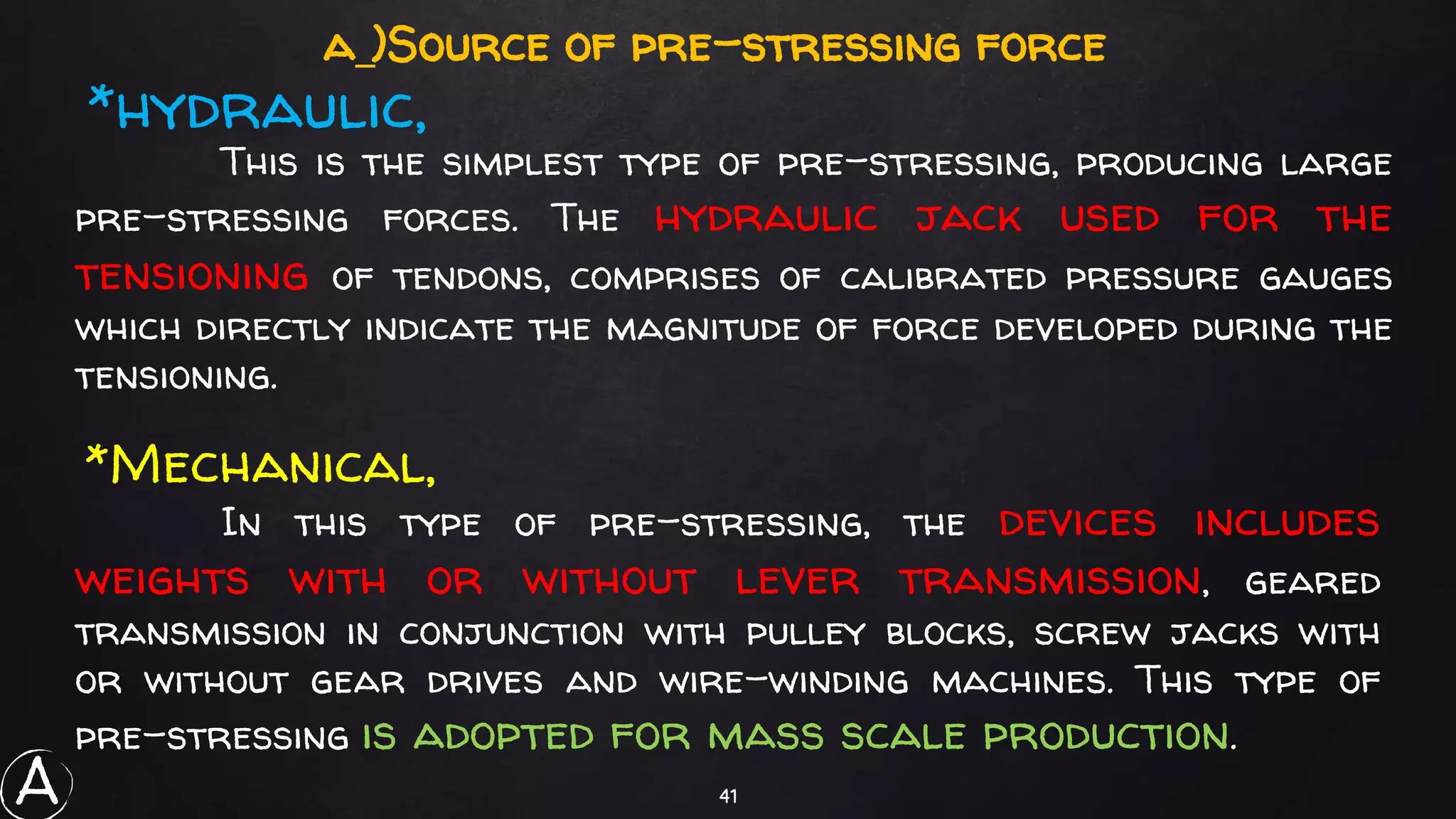 41
This is the simplest type of pre-stressing, producing large
pre-stressing forces. The hydraulic jack used for the
tensioning of tendons, comprises of calibrated pressure gauges
which directly indicate the magnitude of force developed during the
tensioning.
a_)Source of pre-stressing force
*hydraulic,
In this type of pre-stressing, the devices includes
weights with or without lever transmission, geared
transmission in conjunction with pulley blocks, screw jacks with
or without gear drives and wire-winding machines. This type of
pre-stressing is adopted for mass scale production.
*Mechanical,
A
 