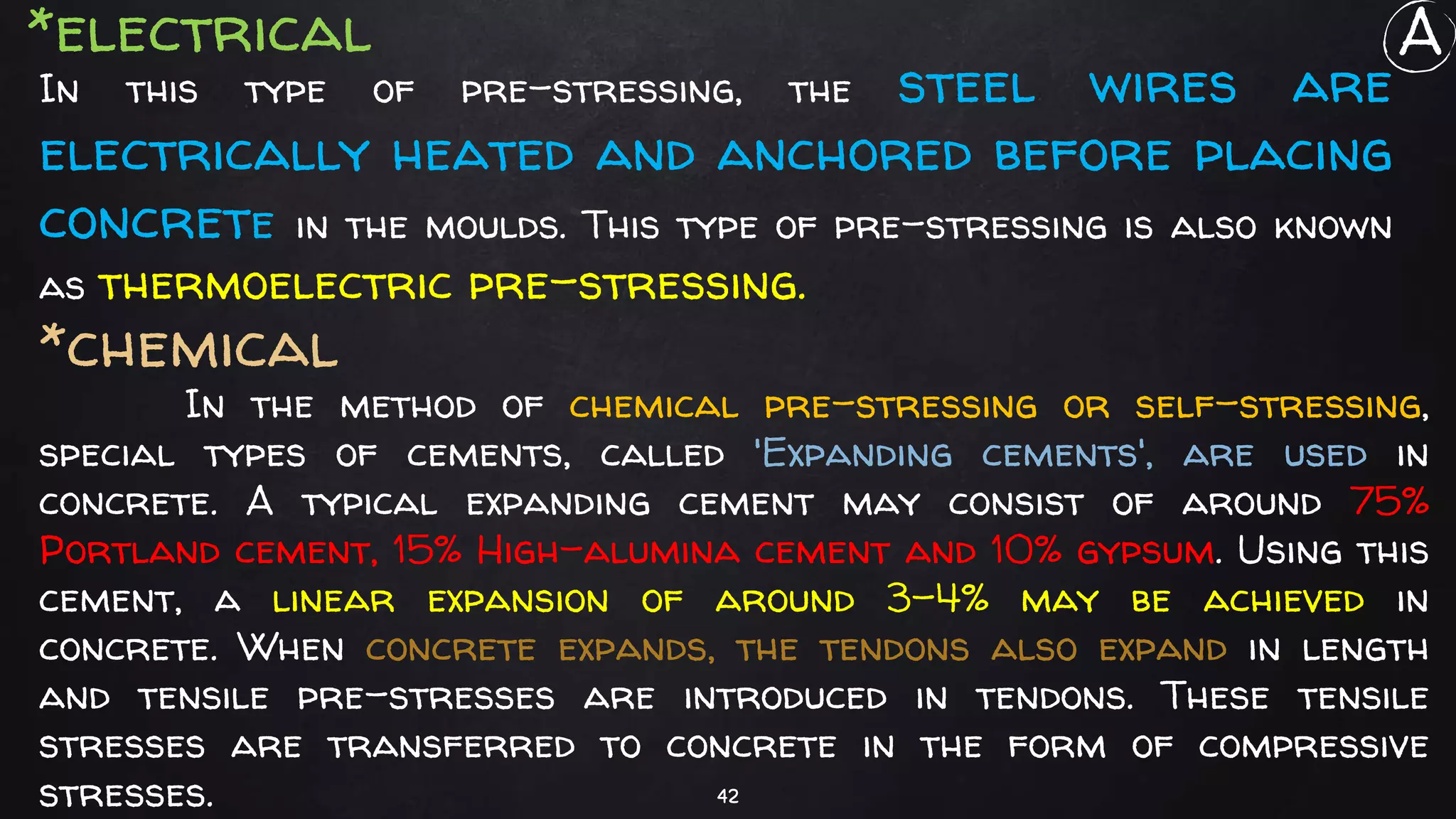 42
In this type of pre-stressing, the steel wires are
electrically heated and anchored before placing
concrete in the moulds. This type of pre-stressing is also known
as thermoelectric pre-stressing.
*electrical
In the method of chemical pre-stressing or self-stressing,
special types of cements, called 'Expanding cements', are used in
concrete. A typical expanding cement may consist of around 75%
Portland cement, 15% High-alumina cement and 10% gypsum. Using this
cement, a linear expansion of around 3-4% may be achieved in
concrete. When concrete expands, the tendons also expand in length
and tensile pre-stresses are introduced in tendons. These tensile
stresses are transferred to concrete in the form of compressive
stresses.
*chemical
A
 
