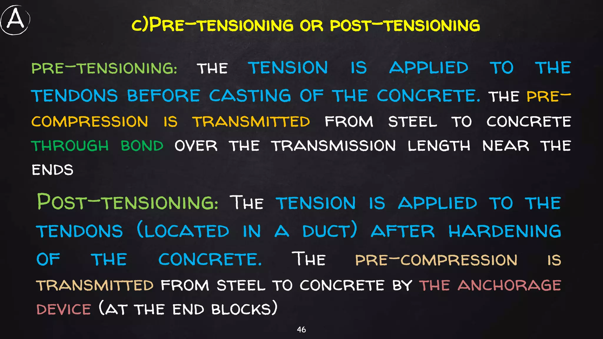 46
c)Pre-tensioning or post-tensioning
pre-tensioning: the tension is applied to the
tendons before casting of the concrete. the pre-
compression is transmitted from steel to concrete
through bond over the transmission length near the
ends
Post-tensioning: The tension is applied to the
tendons (located in a duct) after hardening
of the concrete. The pre-compression is
transmitted from steel to concrete by the anchorage
device (at the end blocks)
A
 