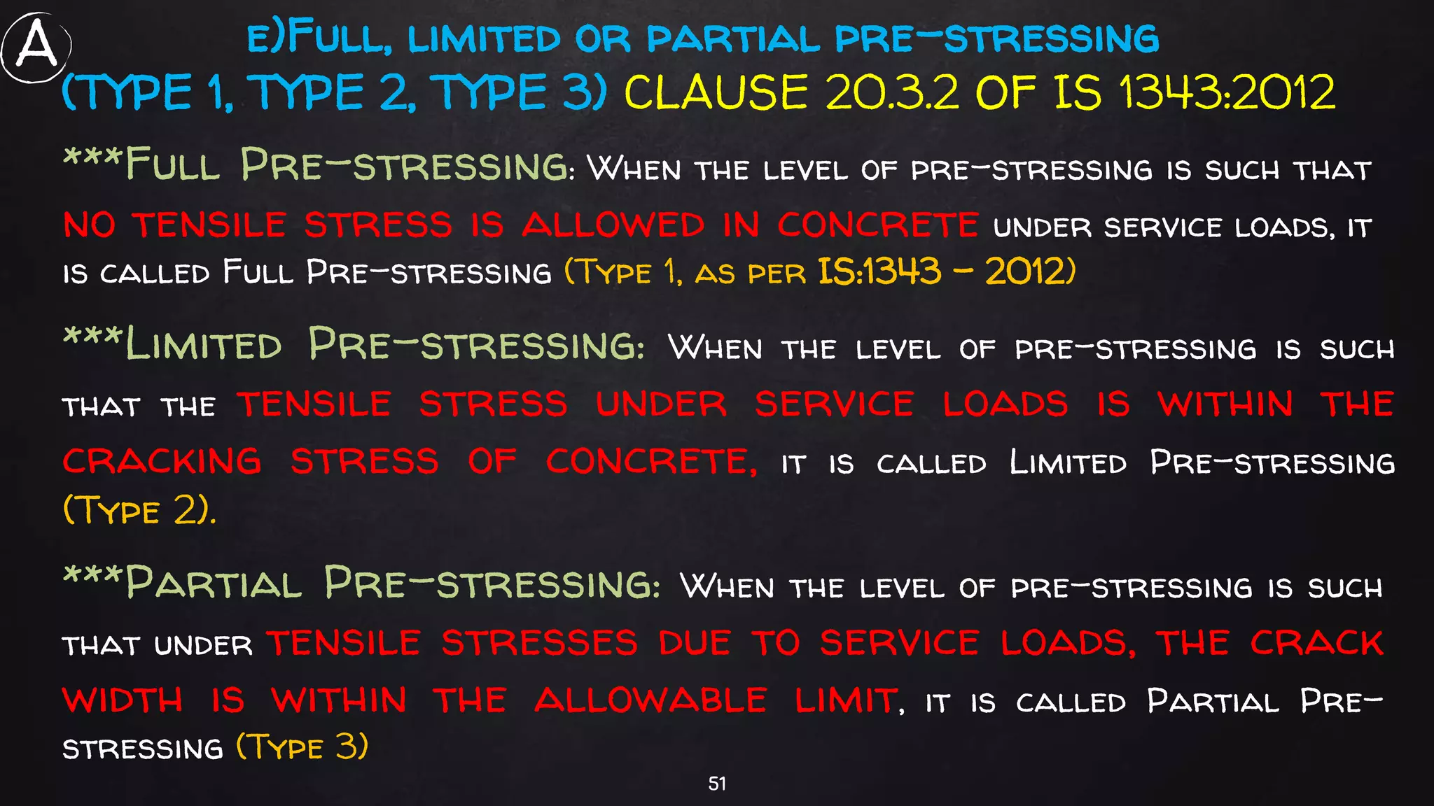 51
e)Full, limited or partial pre-stressing
(TYPE 1, TYPE 2, TYPE 3) CLAUSE 20.3.2 OF IS 1343:2012
***Full Pre-stressing: When the level of pre-stressing is such that
no tensile stress is allowed in concrete under service loads, it
is called Full Pre-stressing (Type 1, as per IS:1343 - 2012)
***Limited Pre-stressing: When the level of pre-stressing is such
that the tensile stress under service loads is within the
cracking stress of concrete, it is called Limited Pre-stressing
(Type 2).
***Partial Pre-stressing: When the level of pre-stressing is such
that under tensile stresses due to service loads, the crack
width is within the allowable limit, it is called Partial Pre-
stressing (Type 3)
A
 