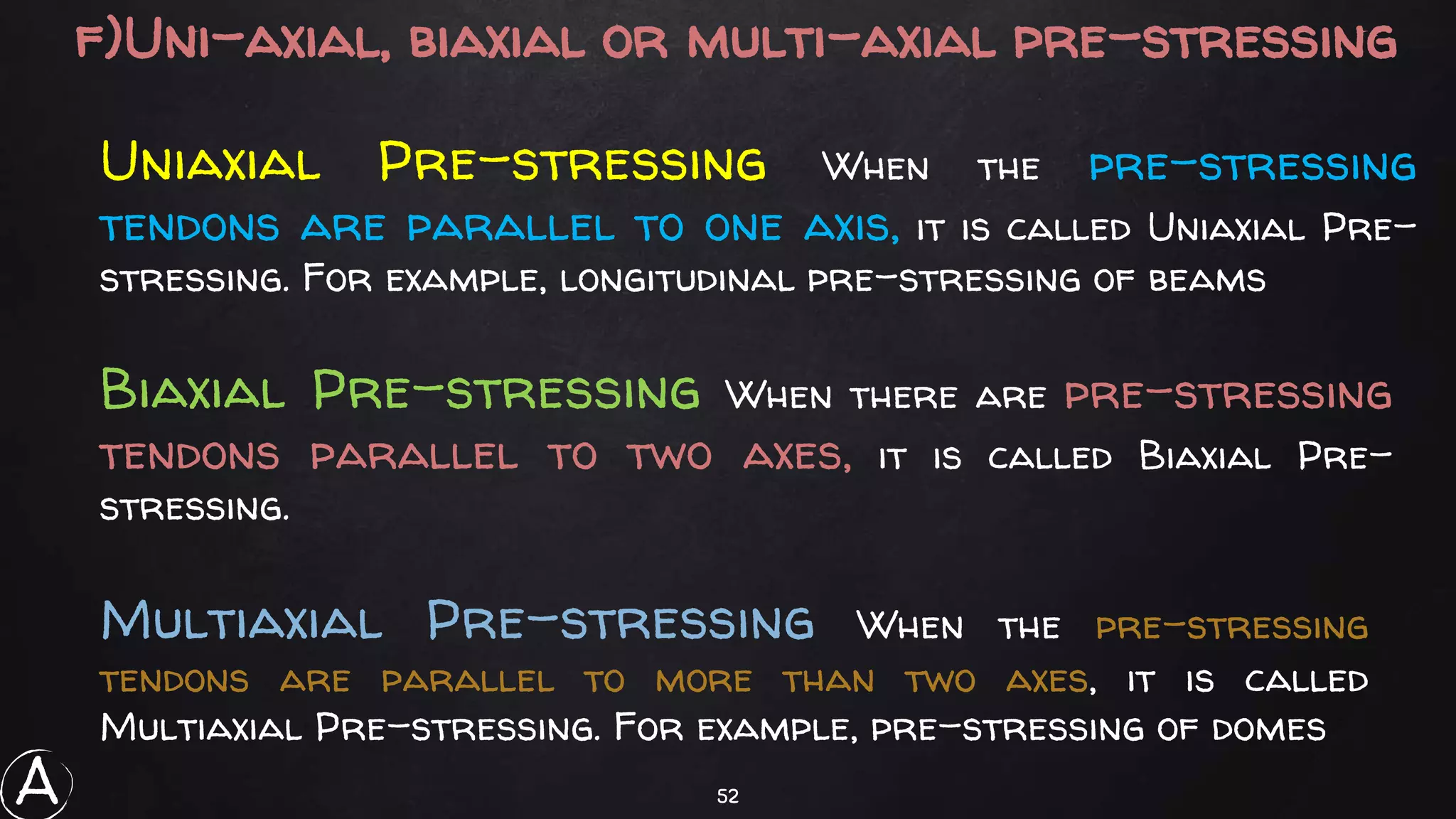 52
f)Uni-axial, biaxial or multi-axial pre-stressing
Uniaxial Pre-stressing When the pre-stressing
tendons are parallel to one axis, it is called Uniaxial Pre-
stressing. For example, longitudinal pre-stressing of beams
Biaxial Pre-stressing When there are pre-stressing
tendons parallel to two axes, it is called Biaxial Pre-
stressing.
Multiaxial Pre-stressing When the pre-stressing
tendons are parallel to more than two axes, it is called
Multiaxial Pre-stressing. For example, pre-stressing of domes
A
 