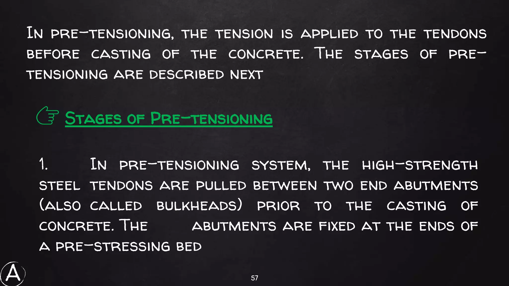 57
In pre-tensioning, the tension is applied to the tendons
before casting of the concrete. The stages of pre-
tensioning are described next
👉 Stages of Pre-tensioning
1. In pre-tensioning system, the high-strength
steel tendons are pulled between two end abutments
(also called bulkheads) prior to the casting of
concrete. The abutments are fixed at the ends of
a pre-stressing bed
A
 
