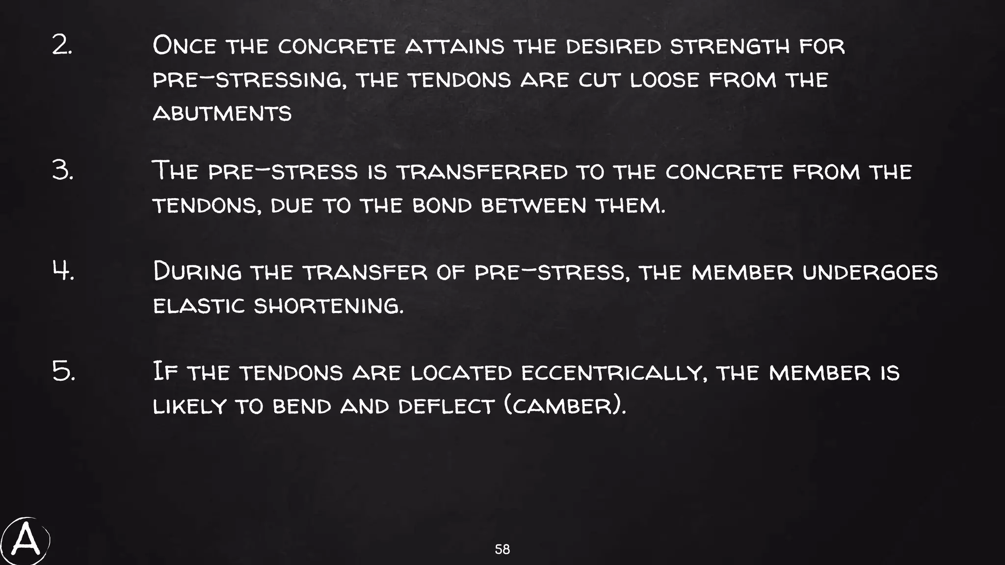 58
2. Once the concrete attains the desired strength for
pre-stressing, the tendons are cut loose from the
abutments
3. The pre-stress is transferred to the concrete from the
tendons, due to the bond between them.
4. During the transfer of pre-stress, the member undergoes
elastic shortening.
5. If the tendons are located eccentrically, the member is
likely to bend and deflect (camber).
A
 
