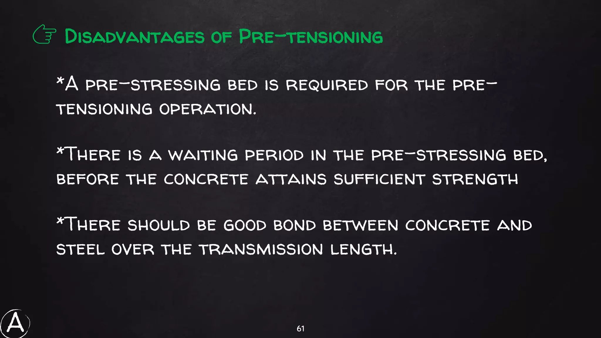 61
👉 Disadvantages of Pre-tensioning
*A pre-stressing bed is required for the pre-
tensioning operation.
*There is a waiting period in the pre-stressing bed,
before the concrete attains sufficient strength
*There should be good bond between concrete and
steel over the transmission length.
A
 