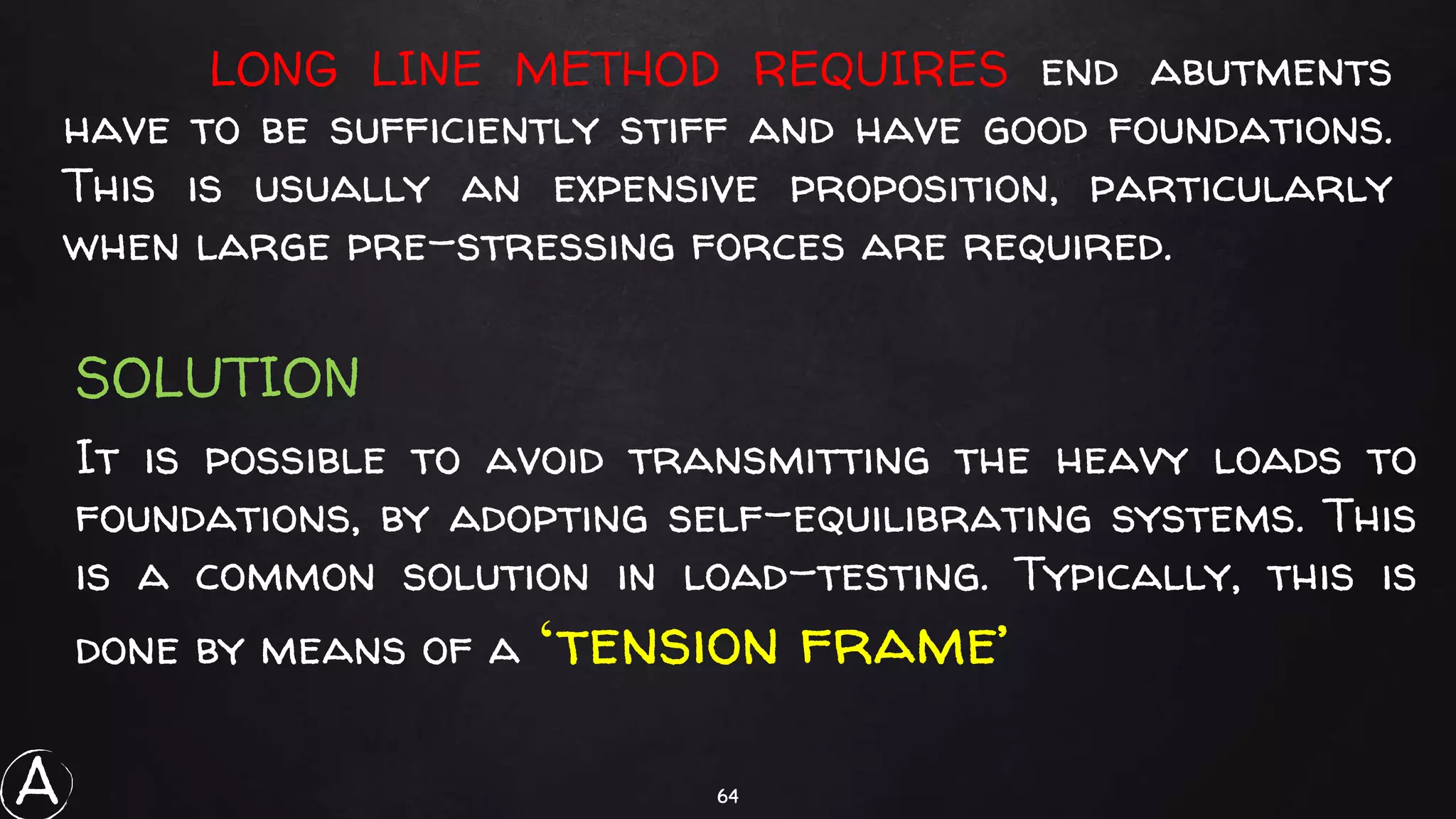 64
LONG LINE METHOD REQUIRES end abutments
have to be sufficiently stiff and have good foundations.
This is usually an expensive proposition, particularly
when large pre-stressing forces are required.
It is possible to avoid transmitting the heavy loads to
foundations, by adopting self-equilibrating systems. This
is a common solution in load-testing. Typically, this is
done by means of a ‘tension frame’
SOLUTION
A
 