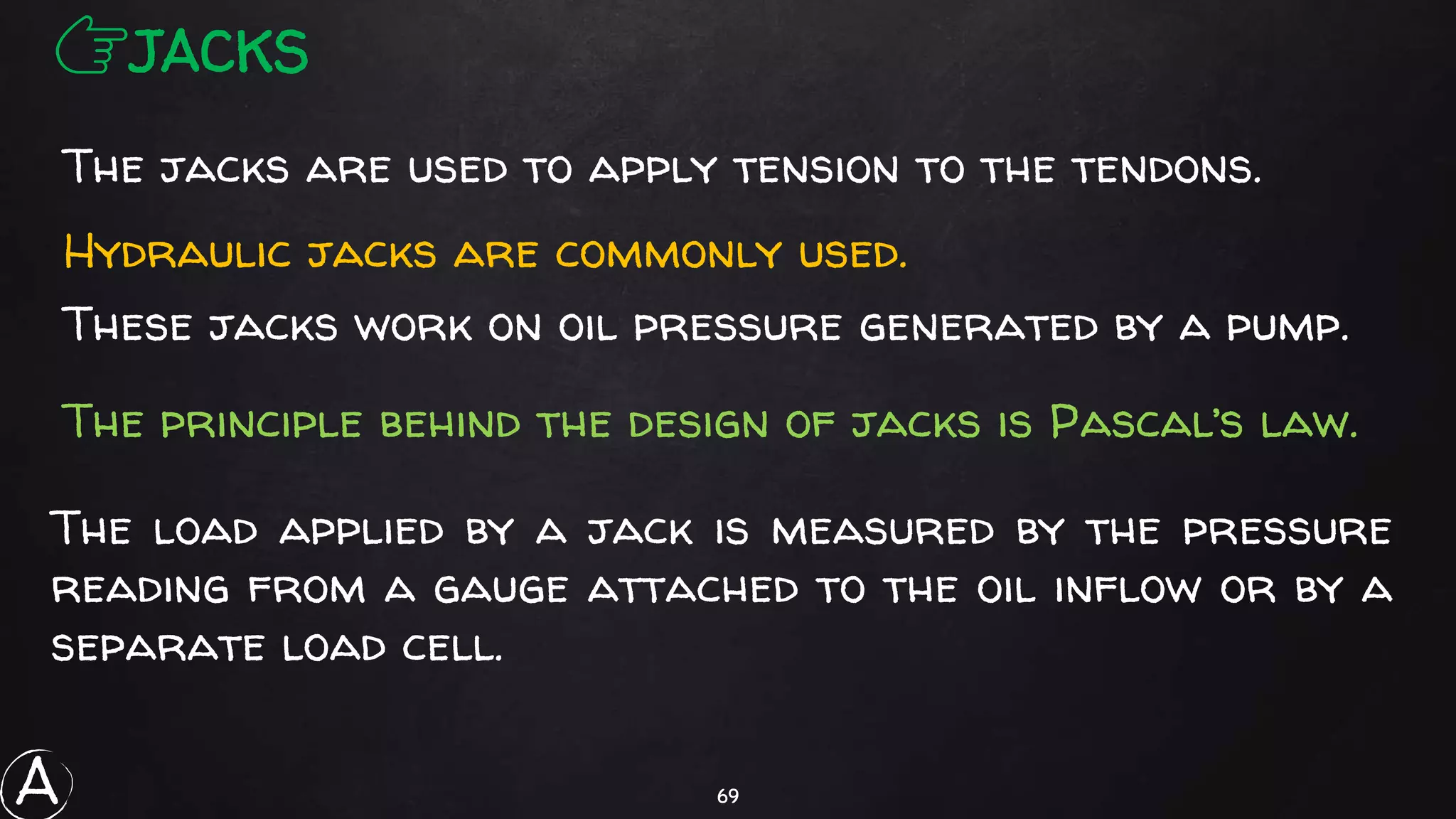 69
The load applied by a jack is measured by the pressure
reading from a gauge attached to the oil inflow or by a
separate load cell.
👉JACKS
The jacks are used to apply tension to the tendons.
Hydraulic jacks are commonly used.
These jacks work on oil pressure generated by a pump.
The principle behind the design of jacks is Pascal’s law.
A
 
