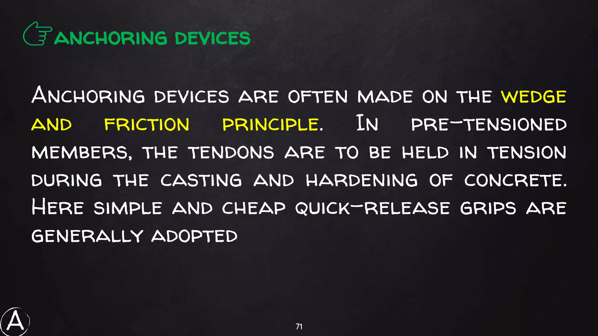 71
Anchoring devices are often made on the wedge
and friction principle. In pre-tensioned
members, the tendons are to be held in tension
during the casting and hardening of concrete.
Here simple and cheap quick-release grips are
generally adopted
👉anchoring devices
A
 