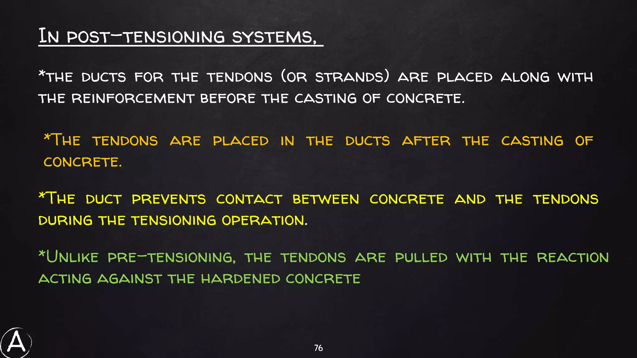 76
*Unlike pre-tensioning, the tendons are pulled with the reaction
acting against the hardened concrete
In post-tensioning systems,
*the ducts for the tendons (or strands) are placed along with
the reinforcement before the casting of concrete.
*The tendons are placed in the ducts after the casting of
concrete.
*The duct prevents contact between concrete and the tendons
during the tensioning operation.
A
 