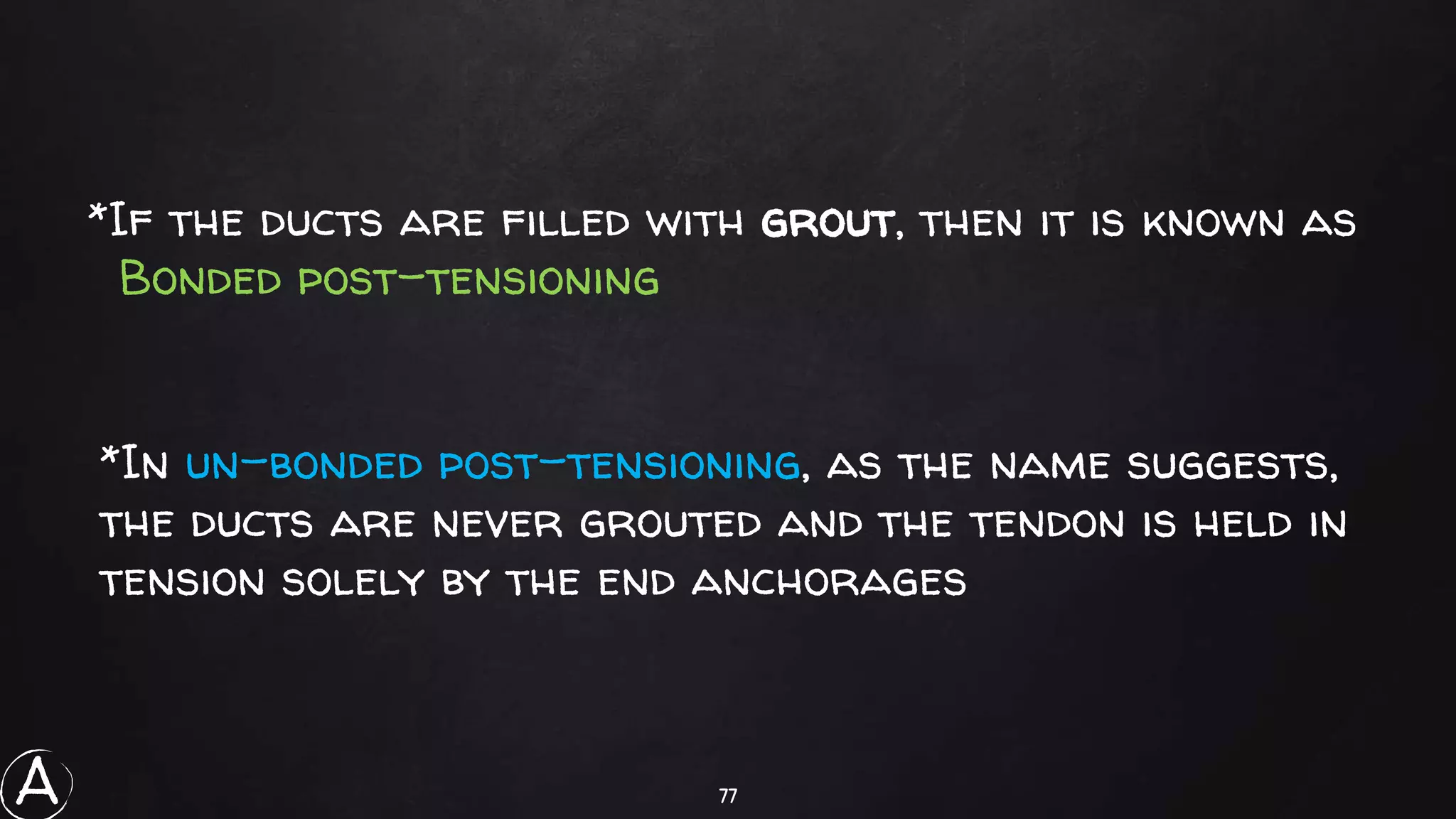 77
*If the ducts are filled with grout, then it is known as
Bonded post-tensioning
*In un-bonded post-tensioning, as the name suggests,
the ducts are never grouted and the tendon is held in
tension solely by the end anchorages
A
 