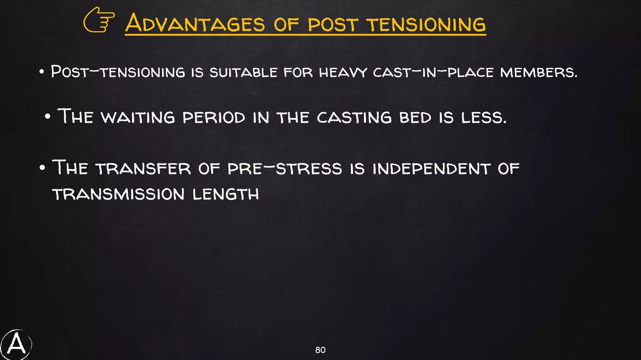 80
👉 Advantages of post tensioning
• The transfer of pre-stress is independent of
transmission length
• Post-tensioning is suitable for heavy cast-in-place members.
• The waiting period in the casting bed is less.
A
 
