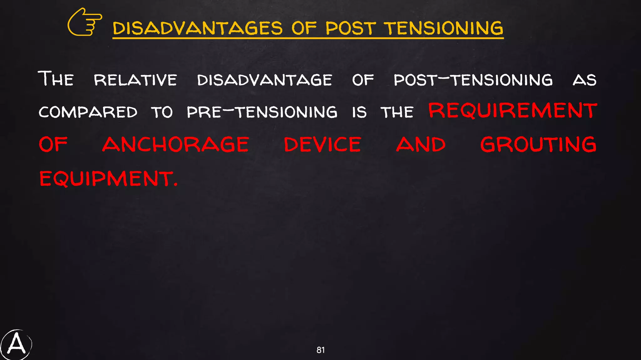 81
👉 disadvantages of post tensioning
The relative disadvantage of post-tensioning as
compared to pre-tensioning is the requirement
of anchorage device and grouting
equipment.
A
 