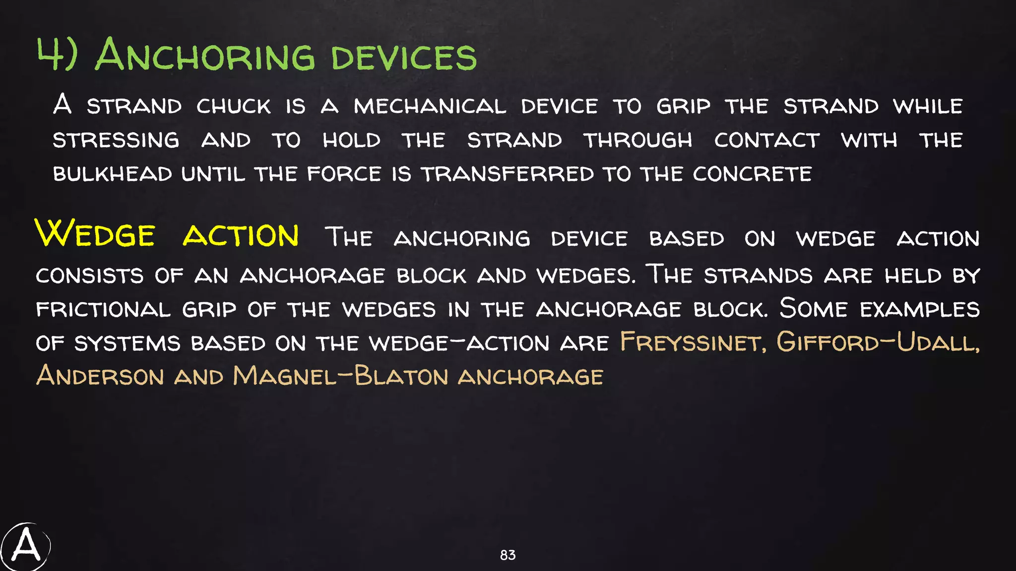 83
4) Anchoring devices
A strand chuck is a mechanical device to grip the strand while
stressing and to hold the strand through contact with the
bulkhead until the force is transferred to the concrete
Wedge action The anchoring device based on wedge action
consists of an anchorage block and wedges. The strands are held by
frictional grip of the wedges in the anchorage block. Some examples
of systems based on the wedge-action are Freyssinet, Gifford-Udall,
Anderson and Magnel-Blaton anchorage
A
 
